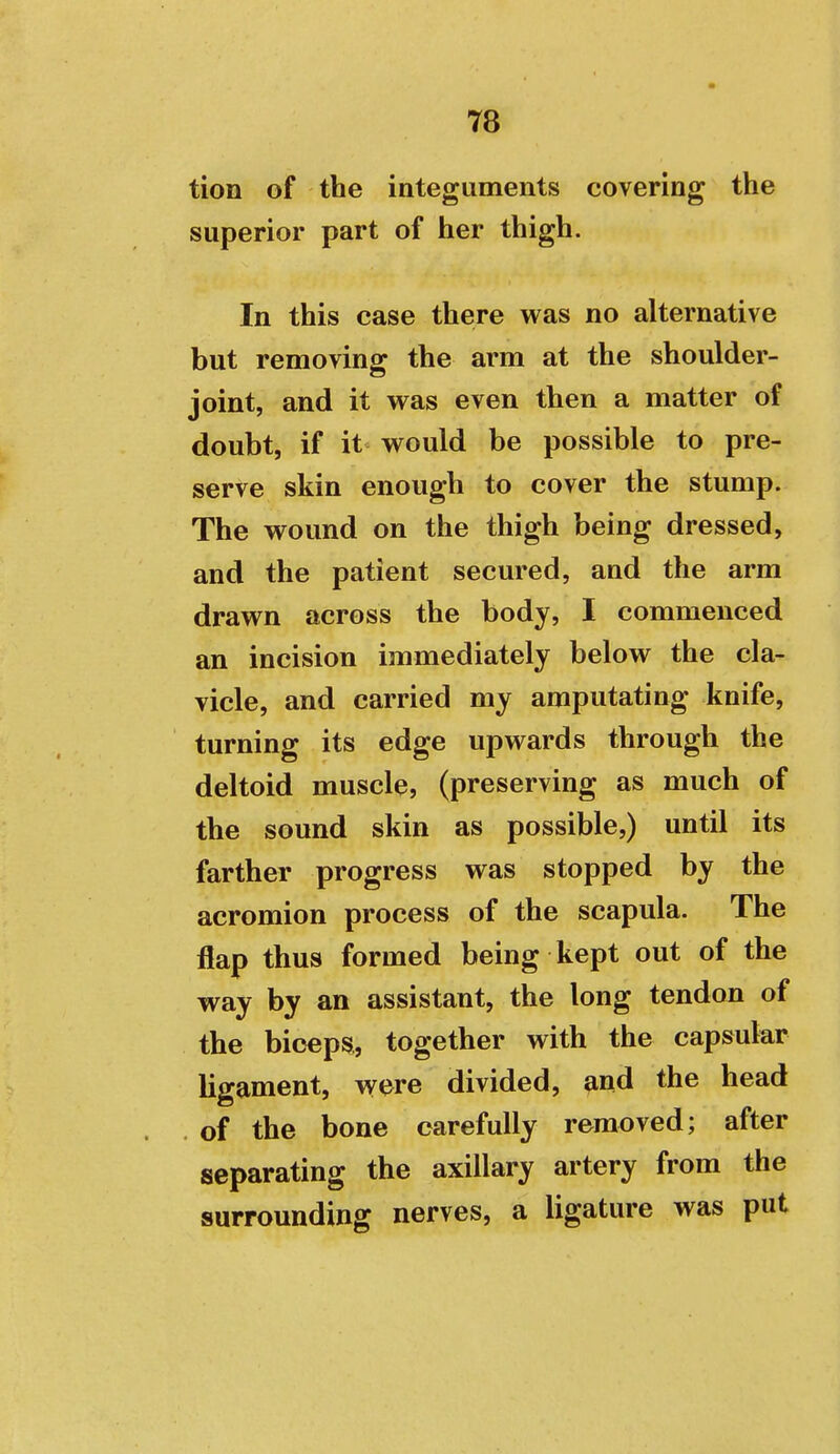 tion of the integuments covering the superior part of her thigh. In this case there was no alternative but removing the arm at the shoulder- joint, and it was even then a matter of doubt, if it would be possible to pre- serve skin enough to cover the stump. The wound on the thigh being dressed, and the patient secured, and the arm drawn across the body, I commenced an incision immediately below the cla- vicle, and carried my amputating knife, turning its edge upwards through the deltoid muscle, (preserving as much of the sound skin as possible,) until its farther progress was stopped by the acromion process of the scapula. The flap thus formed being kept out of the way by an assistant, the long tendon of the biceps, together with the capsular ligament, were divided, and the head . of the bone carefully removed; after separating the axillary artery from the surrounding nerves, a ligature was put