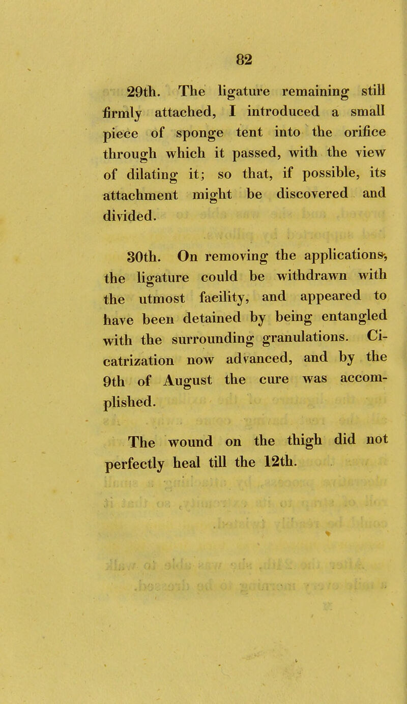 29th. The ligature remaining still firmly attached, I introduced a small piece of sponge tent into the orifice through which it passed, with the View of dilating it; so that, if possible, its attachment might be discovered and divided. 30th. On removing the applications-, the ligature could be withdrawn with the utmost faeiUty, and appeared to have been detained by being entangled with the surrounding granulations. Ci- catrization now advanced, and by the 9th of August the cure was accom- plished. The wound on the thigh did not perfectly heal till the 12th.