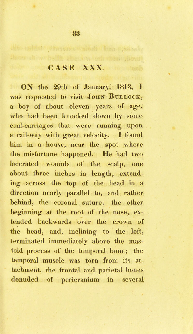 CASE XXX. ON the 29th of January, 1813, I was requested to visit John Bullock, a boy of about eleven years of age, who had been knocked down by some coal-carriages that were running upon a rail-way with great velocity. I found him in a house, near the spot where the misfortune happened. He had two lacerated wounds of the scalp, one about three inches in length, extend- ing across the top of the head in a direction nearly parallel to, and rather behind, the coronal suture; the other beginning at the root of the nose, ex- tended backwards over the crown of the head, and, inclining to the left, terminated immediately above the mas- toid process of the temporal bone; the temporal muscle was torn from its at- tachment, the frontal and parietal bones denuded of pericranium in several