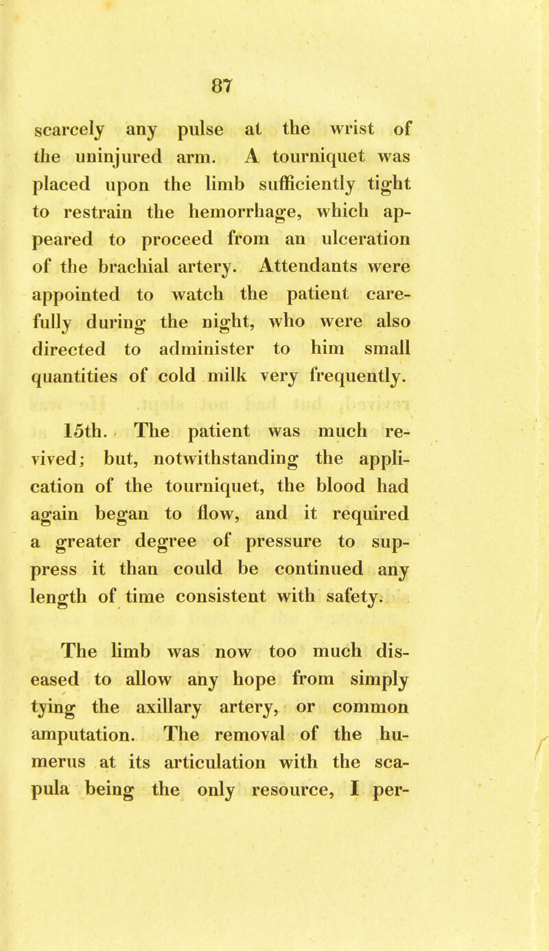 scarcely any pulse at the wrist of the uninjured arm. A tourniquet was placed upon the limb sufficiently tight to restrain the hemorrhage, which ap- peared to proceed from an ulceration of the brachial artery. Attendants were appointed to watch the patient care- fully during the night, who were also directed to administer to him small quantities of cold milk very frequently. 15th. The patient was much re- vived; but, notwithstanding the appli- cation of the tourniquet, the blood had again began to flow, and it required a greater degree of pressure to sup- press it than could be continued any length of time consistent with safety. The limb was now too much dis- eased to allow any hope from simply tying the axillary artery, or common amputation. The removal of the hu- merus at its articulation with the sca- pula being the only resource, I per-