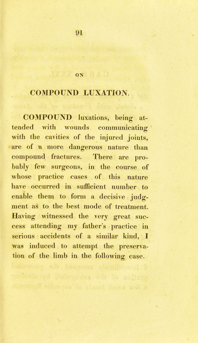 ON COMPOUND LUXATION. COMPOUND luxations, being at- tended with wounds communicating ' with the cavities of the injured joints, are of a more dangerous nature than compound fractures. There are pro- bably few surgeons, in the course of whose practice cases of this nature have occurred in sufficient number to enable them to form a decisive judg- ment as to the best mode of treatment. Having witnessed the very great suc- cess attending my father's practice in serious accidents of a similar kind, I was induced to attempt the preserva- tion of the limb in the following case.