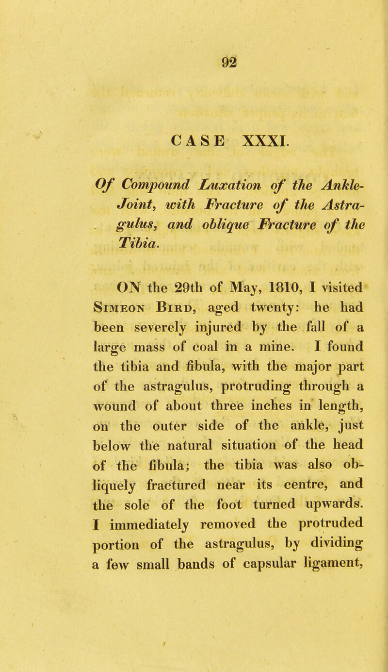 CASE XXXI. Of Compound Luxation of the Ankle- Joint, with Fracture of the Astra- gulus, and oblique Fracture of the Tibia. ON the 29th of May, 1810, I visited Simeon Bird, aged twenty: he had been severely injured by the fall of a large mass of coal in a mine. I found the tibia and fibula, with the major part of the astragulus, protruding through a wound of about three inches in length, on the outer side of the ankle, just below the natural situation of the head of the fibula; the tibia was also ob- liquely fractured near its centre, and the sole of the foot turned upwards. I immediately removed the protruded portion of the astragulus, by dividing a few small bands of capsular ligament,