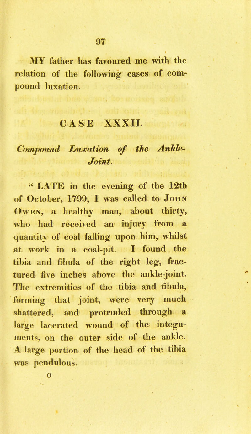 MY father has favoured me with the relation of the following cases of com- pound luxation. CASE XXXII. Compound Lmxation of the Ankle- Joint. « LATE in the evening of the 12th of October, 1799, I was called to John Owen, a healthy man, about thirty, who had received an injury from a quantity of coal falling upon him, whilst at work in a coal-pit. I found the tibia and fibula of the right leg, frac- tured five inches above the ankle-joint. The extremities of the tibia and fibula, forming that joint, were very much shattered, and protruded through a large lacerated wound of the integu- ments, on the outer side of the ankle. A large portion of the head of the tibia was pendulous, o