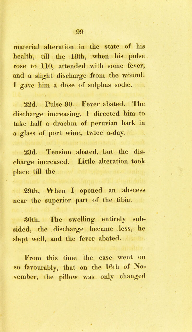 material alteration in the state of his health, till the 18th, when his pulse rose to 110, attended with some fever, and a slight discharge from the wound. I gave him a dose of sulphas sodse. 22d. Pulse 90. Fever abated. The discharge increasing, I directed him to take half a drachm of peruvian bark in a glass of port wine, twice a-day. 23d. Tension abated, but the dis- charge increased. Little alteration took place till the 29th, When I opened an abscess near the superior part of the tibia. 30th. The swelling entirely sub- sided, the discharge became less, he slept well, and the fever abated. From this time the. case went on so favourably, that on the 16th of No- vember, the pillow was only changed