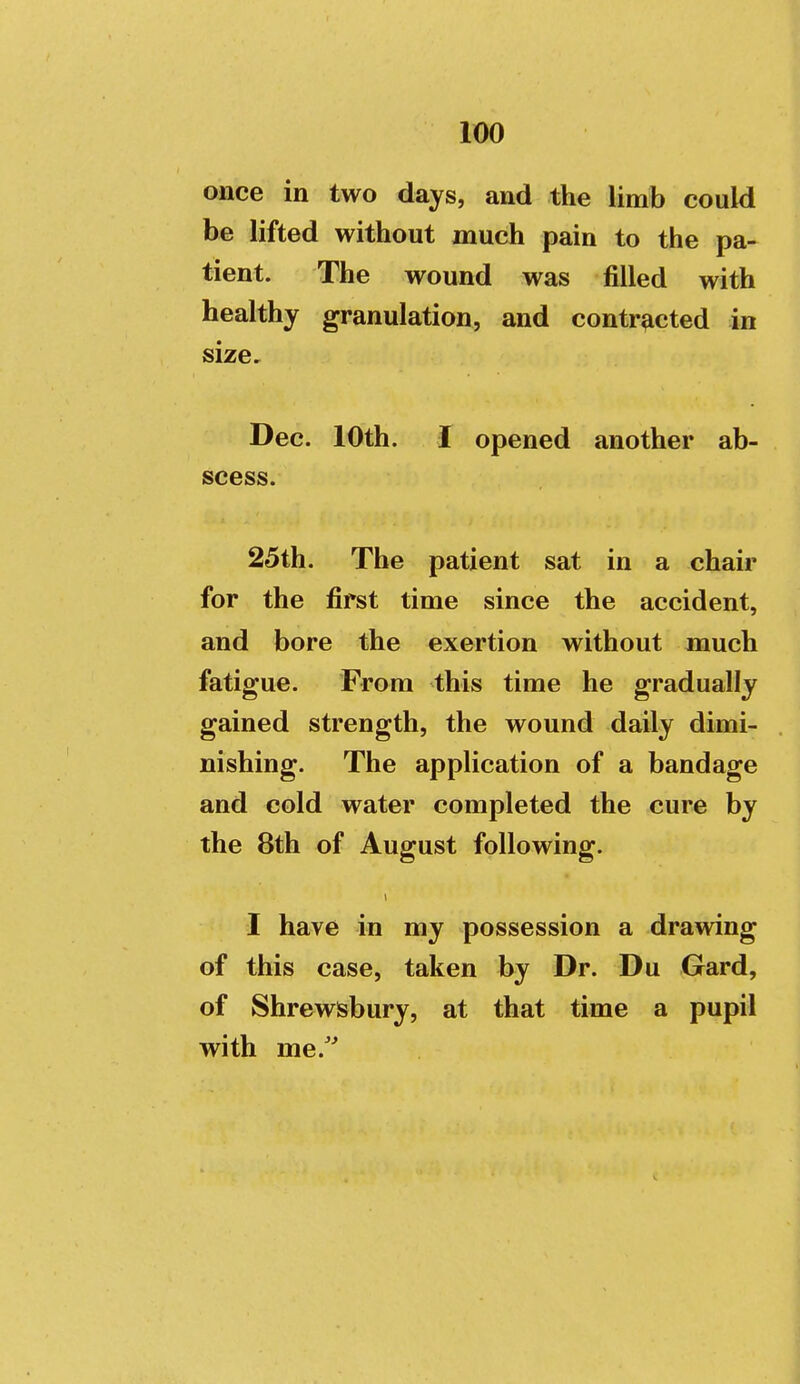 once in two days, and the limb could be lifted without much pain to the pa- tient. The wound was filled with healthy granulation, and contracted in size, Dec. 10th. I opened another ab- scess. 25th. The patient sat in a chair for the first time since the accident, and bore the exertion without much fatigue. From this time he gradually gained strength, the wound daily dimi- nishing. The application of a bandage and cold water completed the cure by the 8th of August following. I have in my possession a drawing of this case, taken by Dr. Du Gard, of Shrewsbury, at that time a pupil with me.'