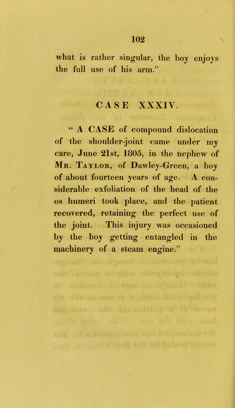 what is rather singular, the boy enjoys the full use of his arm. CASE XXXIV.  A CASE of compound dislocation of the shoulder-joint came under my care, June 21st, 1805, in the nephew of Mr. Taylor, of Dawley-Green, a boy of about fourteen years of age. A con- siderable exfoliation of the head of the OS humeri took place, and the patient recovered, retaining the perfect use of the joint. This injury was occasioned by the boy getting entangled in the machinery of a steam engine.