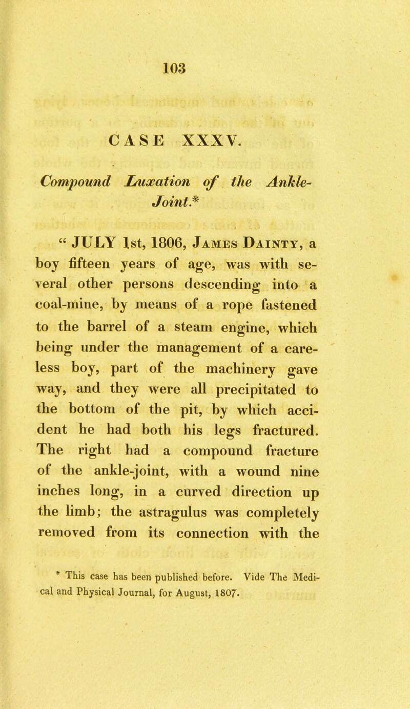 CASE XXXV. Compound I/uxation of the Ankle- Joints  JULY 1st, 1806, James Dainty, a boy fifteen years of age, was with se- veral other persons descending into a coal-mine, by means of a rope fastened to the barrel of a steam engine, which being under the management of a care- less boy, part of the machinery gave way, and they were all precipitated to the bottom of the pit, by which acci- dent he had both his legs fractured. The right had a compound fracture of the ankle-joint, with a wound nine inches long, in a curved direction up the limb; the astragulus was completely removed from its connection with the * This case has been published before. Vide The Medi- cal and Physical Journal, for August, I8O7.