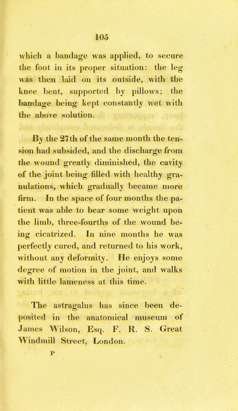 which a bandage was applied, to secure the foot in its proper situation: the leg was then laid on its outside, with the knee bent, supported by pillows; the bandage being kept constantly wet with the above solution. By the 27th of the same month the ten- sion had subsided, and the discharge from the wound greatly diminished, the cavity of the joint being filled with healthy gra- nulations, which gradually became more firm. In the space of four months the pa- tient was able to bear some weight upon the limb, three-fourths of the wound be- ing cicatrized. In nine months he was perfectly cured, and returned to his work, without any deformity. He enjoys some degree of motion in the joint, and walks with little lameness at this time. The astragalus has since been de- posited in the anatomical museum of James Wilson, Esq. F. R. S. Great Windmill Street, London.