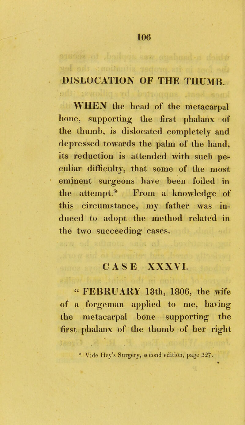 DISLOCATION OF THE THUMB. WHEN the head of the metacarpal bone, supporting the first phalanx of the thumb, is dislocated completely and depressed towards the palm of the hand, its reduction is attended with such pe- cuHar difficulty, that some of the most eminent surgeons have been foiled in the attempt.* From a knowledge of this circumstance, my father was in- duced to adopt the method related in the two succeeding cases^ CASE XXXVI.  FEBRUARY 13th, 1806, the wife of a forgeman applied to me, having the metacarpal bone supporting the first phalanx of the thumb of her right * Vide Hcy's Surgery, second edition, page 327.