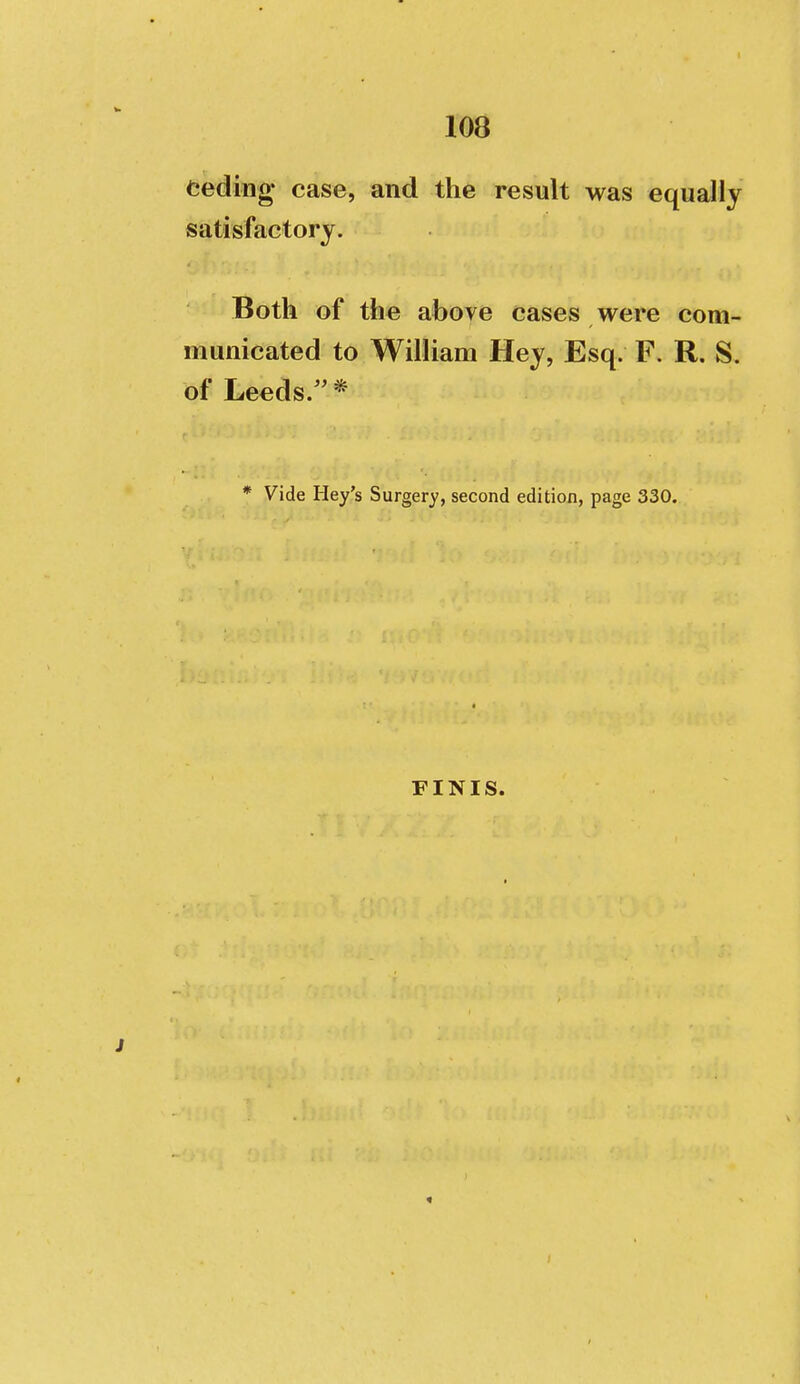 ceding- case, and the result was equally satisfactory. Both of the above cases were com- municated to WilUam Hey, Esq. F. R. S. of Leeds. * * Vide Key's Surgery, second edition, page 330. FINIS.