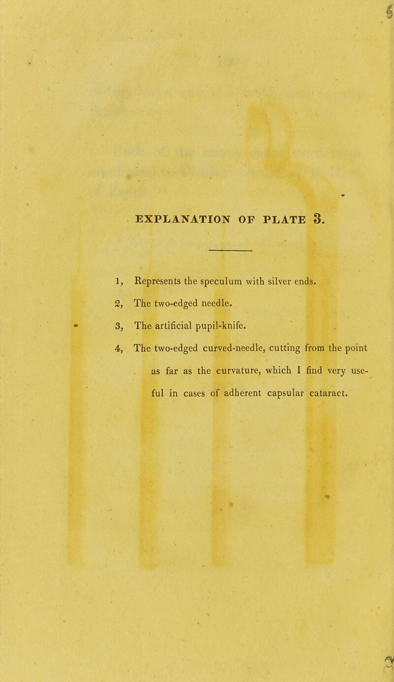 EXPLANATION OF PLATE 3. Represents the speculum with silver ends. The two-edged needle. The artificial pupil-knife. The two-edged curved-needle, cutting from the point as far as the curvature, which I find very use- ful in cases of adherent capsular cataract.