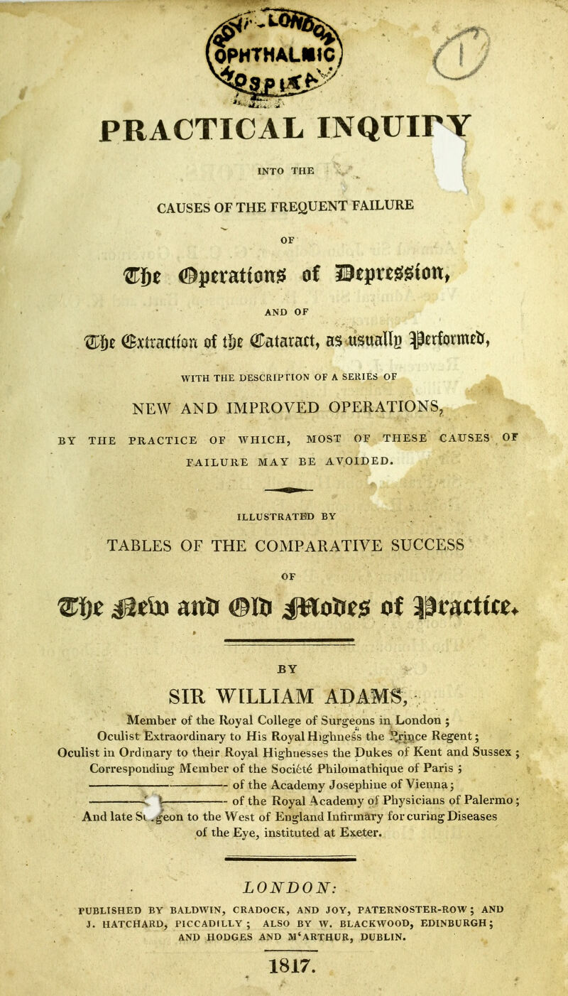 PRACTICAL INQUirY i INTO THE CAUSES OF THE FREQUENT FAILURE OF mft Operations of UeprtSSion, AND OF ®xtractton of iljt ©ataract, as usualls ^erformeU, WITH THE DESCRIPTION OF A SERIES OF NEW AND IMPROVED OPERATIONS^ BY THE PRACTICE OF WHICH, MOST OF THESE CAUSES OT FAILURE MAY BE AVOIDED. ILLUSTRATED BY - TABLES OF THE COMPARATIVE SUCCESS OF BY SIR WILLIAM ADAMS, Member of the Royal College of Surgeons in London ; Oculist Extraordinary to His Royal Highness the }?rii?ce Regent; Oculist in Ordinary to their Royal Highnesses the Dukes of Kent and Sussex ; Corresponding Member of the Soci6t6 Philomathique of Paris ; of the Academy Josephine of Vienna; : U- of the Royal Academy of Physicians of Palermo; And late Si .geon to the West of England Infirmary for curing Diseases of the Eye, instituted at Exeter. LONDON: rUBLlSHED BY BALDWIN, CRADOCK, AND JOY, PATERNOSTER-ROW; AND J. HATCHARD, PICCADILLY; ALSO BY W. BLACKWOOD, EDINBURGH; AND HODGES AND xM'ARTHUR, DUBLIN. 1817.