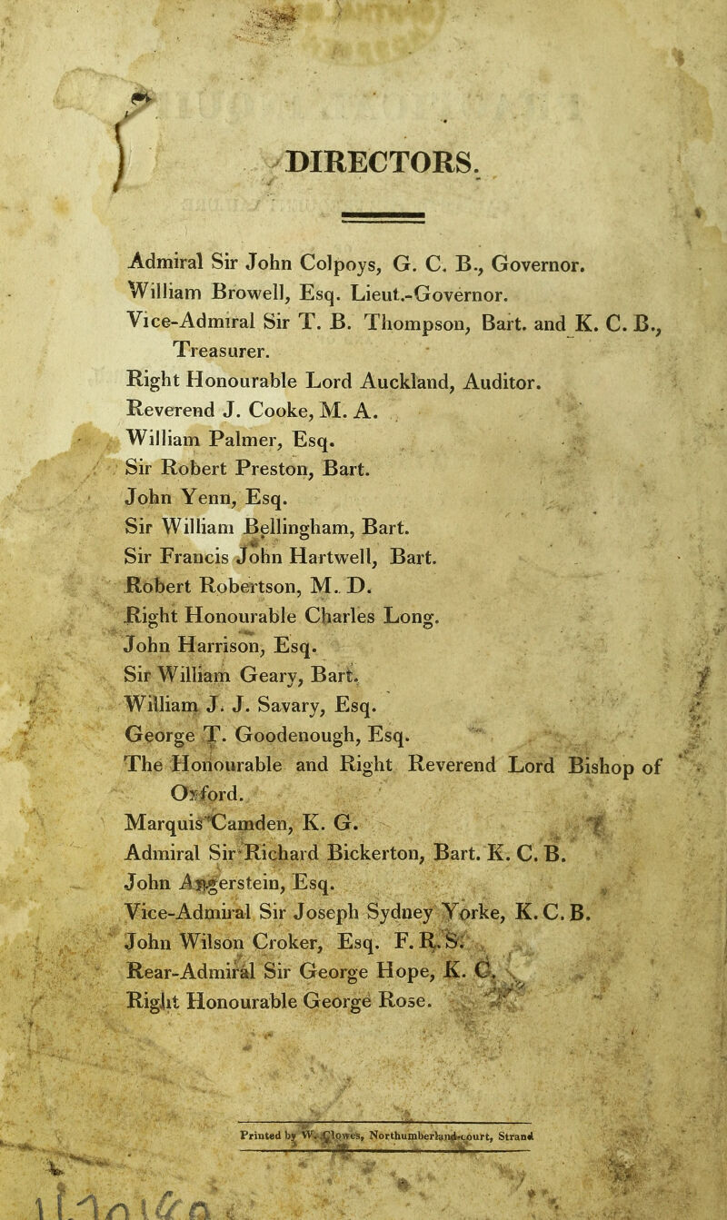 '1 DIRECTORS, Admiral Sir John Colpoys, G. C. B., Governor. William Browell, Esq. Lieul.-Governor. Vice-Admiral Sir T. B. Thompson, Bart, and K. C. B., Treasurer. Right Honourable Lord Auckland, Auditor. Reverend J. Cooke, M. A. ||^ William Palmer, Esq. ; Sir Robert Preston, Bart. John Yenn, Esq. Sir William B^llingham, Bart. Sir Francis John Hartwell, Bart. Robert Robertson, M. D. Rio'ht Honourable Charles Long^. John Harrison, Esq. Sir William Geary, Bart. ) William J^ J. Savary, Esq. George T. Goodenough, Esq. The Honourable and Right Reverend Lord Bishop of v Qyford. Marquis'Camden, K. G. ? Admiral Sir Richard Bickerton, Bart. E. C. B. John A|?^erstein, Esq. Vice-Admiral Sir Joseph Sydney Yorke, K. C. B. John Wilson Croker, Esq. F. R. S: Rear-Admiral Sir George Hope, K. C. Right Honourable George Ro5e. Printed by W. lowes, Northumberland-court, Stvan*