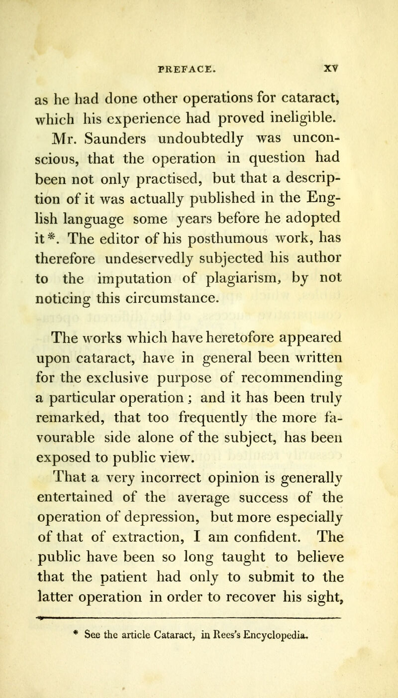 as he had done other operations for cataract, which his experience had proved inehgible. Mr. Saunders undoubtedly was uncon- scious, that the operation in question had been not only practised, but that a descrip- tion of it was actually published in the Eng- lish language some years before he adopted it The editor of his posthumous work, has therefore undeservedly subjected his author to the imputation of plagiarism, by not noticing this circumstance. The works which have heretofore appeared upon cataract, have in general been written for the exclusive purpose of recommending a particular operation ; and it has been truly remarked, that too frequently the more fa- vourable side alone of the subject, has been exposed to public view. That a very incorrect opinion is generally entertained of the average success of the operation of depression, but more especially of that of extraction, I am confident. The public have been so long taught to believe that the patient had only to submit to the latter operation in order to recover his sight, * See the article Cataract, in Rees's Encyclopedia.