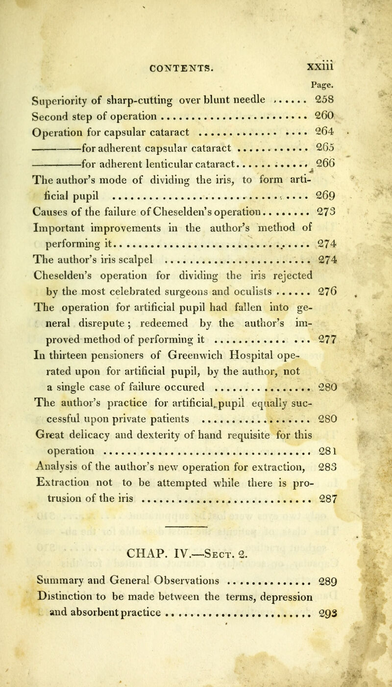 Page. Superiority of sharp-cutting over blunt needle , 258 Second step of operation 260 Operation for capsular cataract ■» 264 for adherent capsular cataract 265 for adherent lenticular cataract 266 The author's mode of dividing the iris, to form arti- ficial pupil 269 Causes of the failure of Cheselden's operation 273 Important improvements in the author's method of performing it 274 The author's iris scalpel .... 274 Cheselden's operation for dividing the iris rejected by the most celebrated surgeons and oculists 276 The operation for artificial pupil had fallen into ge- neral disrepute; redeemed by the author's im- proved method of performing it 277 In thirteen pensioners of Greenwich Hospital ope- rated upon for artificial pupil, by the author, not a single case of failure occured 280 The author's practice for artificial^pupil equally suc- cessful upon private patients 280 Great delicacy and dexterity of hand requisite for this operation 281 Analysis of the author's new operation for extraction, 283 Extraction not to be attempted while there is pro- trusion of the iris 287 CHAP. IV.—Sect. 2. Summary and General Observations 289 Distinction to be made between the terms, depression and absorbent practice 293