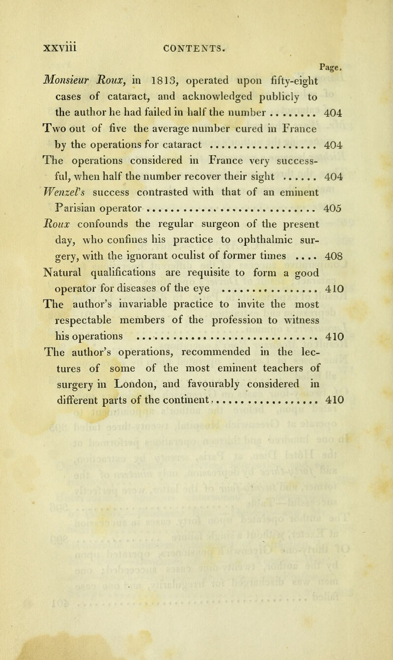 Page. Monsieur Roux, in 1813, operated upon fifty-eight cases of cataract, and acknowledged publicly to the author he had failed in half the number 404 Two out of five the average number cured in France by the operations for cataract 404 The operations considered in France very success- ful, when half the number recover their sight 404 WenzeVs success contrasted with that of an eminent Parisian operator 405 Roux confounds the regular surgeon of the present day, who confines his practice to ophthalmic sur- gery, with the ignorant oculist of former times .... 408 Natural qualifications are requisite to form a good operator for diseases of the eye , 410 The author's invariable practice to invite the most respectable members of the profession to witness his operations 410 The author's operations, recommended in the lec- tures of some of the most eminent teachers of surgery in London, and favourably considered in different parts of the continent , 410