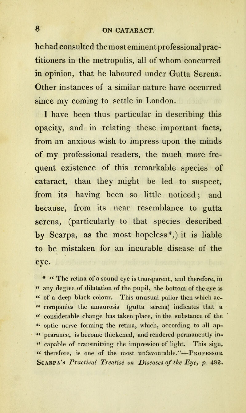 he had consulted the most eminent professional prac- titioners in the metropolis, all of whom concurred in opinion, that he laboured under Gutta Serena. Other instances of a similar nature have occurred since my coming to settle in London. I have been thus particular in describing this opacity, and in relating these important facts, from an anxious wish to impress upon the minds of my professional readers, the much more fre- quent existence of this remarkable species of cataract, than they might be led to suspect, from its having been so little noticed; and because, from its near resemblance to gutta serena, (particularly to that species described by Scarpa, as the most hopeless*,) it is liable to be mistaken for an incurable disease of the eye. *  The retina of a sound eye is transparent, and therefore, in •* any degree of dilatation of the pupil, the bottom of the eye is  of a deep black colour. This unusual pallor then which ac- companies the amaurosis (gutta serena) indicates that a considerable change has taken place, in the substance of the ** optic nerve forming the retina, which, according to all ap-  pearance, is become thickened, and rendered permanently in- capable of transmitting the impression of light. This sign,  therefore, is one of the most unfavourable.—Professor Scarpa's Practical Treatise on Diseases of the Eye, p. 482.