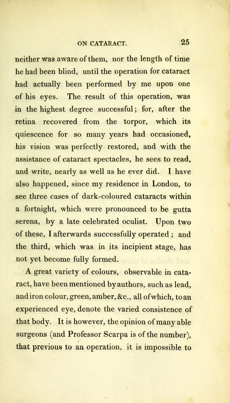 neither was aware of them, nor the length of time he had been blind, until the operation for cataract had actually been performed by me upon one of his eyes. The result of this operation, was in the highest degree successful; for, after the retina recovered from the torpor, which its quiescence for so many years had occasioned, his vision was perfectly restored, and with the assistance of cataract spectacles, he sees to read, and write, nearly as well as he ever did. I have also happened, since my residence in London, to see three cases of dark-coloured cataracts within a fortnight, which were pronounced to be gutta serena, by a late celebrated oculist. Upon two of these, I afterwards successfully operated ; and the third, which was in its incipient stage, has not yet become fully formed. A great variety of colours, observable in cata- ract, have been mentioned by authors, such as lead, andiron colour, green, amber, &c., all ofwhich, to an experienced eye, denote the varied consistence of that body. It is however, the opinion of many able surgeons (and Professor Scarpa is of the number), that previous to an operation, it is impossible to