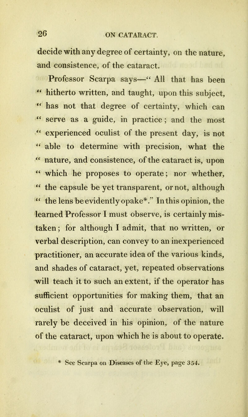 decide with any degree of certainty, on the nature, and consistence, of the cataract. Professor Scarpa says— All that has been  hitherto written, and taught, upon this subject,  has not that degree of certainty, which can  serve as a guide, in practice; and the most experienced oculist of the present day, is not  able to determine with precision, what the nature, and consistence, of the cataract is, upon  which he proposes to operate; nor whether, the capsule be yet transparent, or not, although the lens be evidently opake*. In this opinion, the learned Professor I must observe, is certainly mis- taken ; for although I admit, that no written, or verbal description, can convey to an inexperienced practitioner, an accurate idea of the various kinds, and shades of cataract, yet, repeated observations will teach it to such an extent, if the operator has sufficient opportunities for making them, that an oculist of just and accurate observation, will rarely be deceived in his opinion, of the nature of the cataract, upon which he is about to operate. * See Scarpa on Diseases of the Eye, page 354.