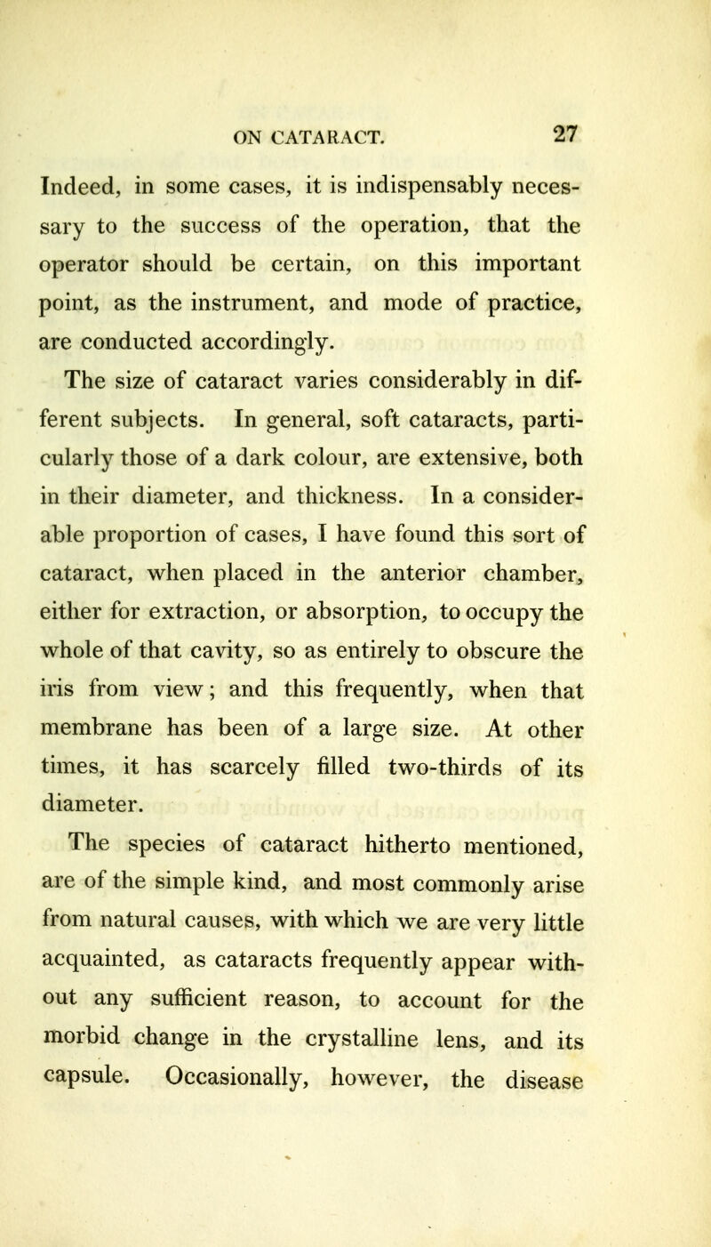 Indeed, in some cases, it is indispensably neces- sary to the success of the operation, that the operator should be certain, on this important point, as the instrument, and mode of practice, are conducted accordingly. The size of cataract varies considerably in dif- ferent subjects. In general, soft cataracts, parti- cularly those of a dark colour, are extensive, both in their diameter, and thickness. In a consider- able proportion of cases, I have found this sort of cataract, when placed in the anterior chamber, either for extraction, or absorption, to occupy the whole of that cavity, so as entirely to obscure the iris from view; and this frequently, when that membrane has been of a large size. At other times, it has scarcely filled two-thirds of its diameter. The species of cataract hitherto mentioned, are of the simple kind, and most commonly arise from natural causes, with which we are very little acquainted, as cataracts frequently appear with- out any sufficient reason, to account for the morbid change in the crystalline lens, and its capsule. Occasionally, however, the disease