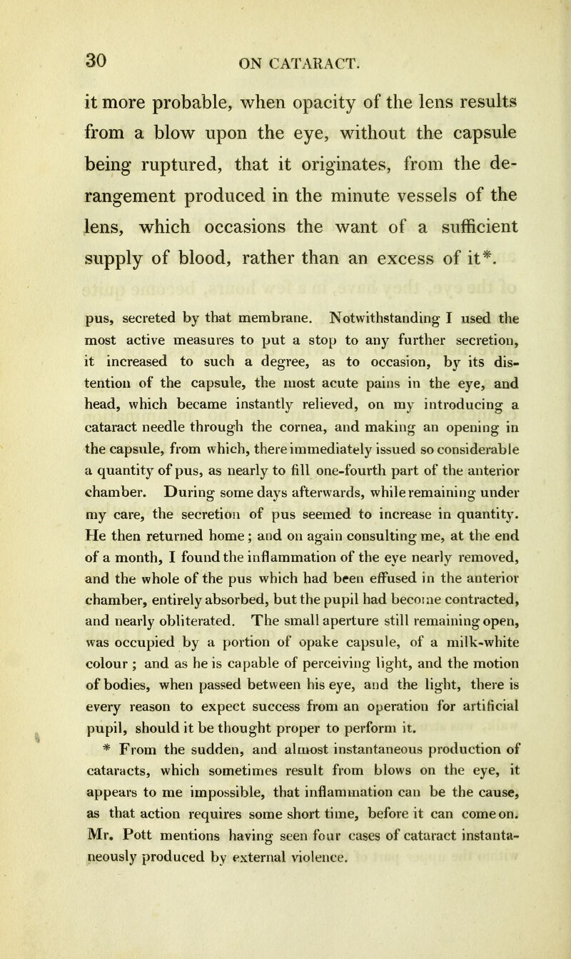 it more probable, when opacity of the lens results from a blow upon the eye, without the capsule being ruptured, that it originates, from the de- rangement produced in the minute vessels of the lens, which occasions the want of a sufficient supply of blood, rather than an excess of it*. pus, secreted by that membrane. Notwithstanding I used the most active measures to put a stop to any further secretion, it increased to such a degree, as to occasion, by its dis- tention of the capsule, the most acute pains in the eye, and head, which became instantly relieved, on my introducing a cataract needle through the cornea, and making an opening in the capsule, from which, there immediately issued so considerable a quantity of pus, as nearly to fill one-fourth part of the anterior chamber. During some days afterwards, while remaining under my care, the secretion of pus seemed to increase in quantity. He then returned home; and on again consulting me, at the end of a month, I found the inflammation of the eye nearly removed, and the whole of the pus which had been effused in the anterior chamber, entirely absorbed, but the pupil had become contracted, and nearly obliterated. The small aperture still remaining open, was occupied by a portion of opake capsule, of a milk-white colour ; and as he is capable of perceiving light, and the motion of bodies, when passed between his eye, and the light, there is every reason to expect success from an operation for artificial pupil, should it be thought proper to perform it. * From the sudden, and almost instantaneous production of cataracts, which sometimes result from blows on the eye, it appears to me impossible, that inflammation can be the cause, as that action requires some short time, before it can come on. Mr. Pott mentions having seen four cases of cataract instanta- neously produced by external violence.