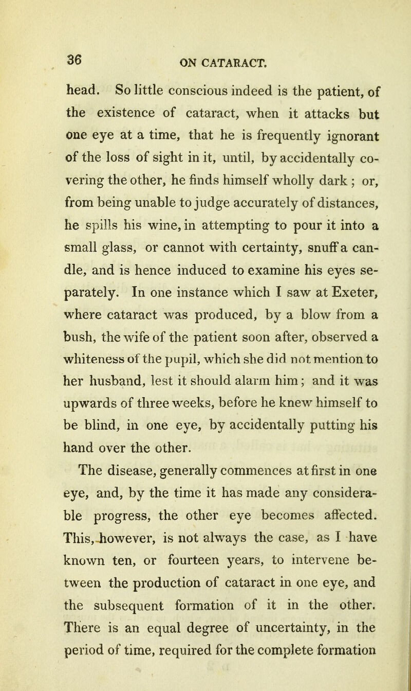 head. So little conscious indeed is the patient, of the existence of cataract, when it attacks but one eye at a time, that he is frequently ignorant of the loss of sight in it, until, by accidentally co- vering the other, he finds himself wholly dark ; or, from being unable to judge accurately of distances, he spills his wine, in attempting to pour it into a small glass, or cannot with certainty, snuff a can- dle, and is hence induced to examine his eyes se- parately. In one instance which I saw at Exeter, where cataract vv^as produced, by a blow from a bush, the wife of the patient soon after, observed a whiteness of the pupil, which she did not mention to her husband, lest it should alarm him; and it was upwards of three weeks, before he knew himself to be blind, in one eye, by accidentally putting his hand over the other. The disease, generally commences at first in one eye, and, by the time it has made any considera- ble progress, the other eye becomes affected. This, however, is not always the case, as I have known ten, or fourteen years, to intervene be- tween the production of cataract in one eye, and the subsequent formation of it in the other. There is an equal degree of uncertainty, in the period of time, required for the complete formation