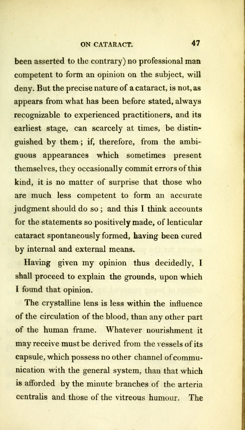 been asserted to the contrary) no professional man competent to form an opinion on the subject, will deny. But the precise nature of a cataract, is not, as appears from what has been before stated, always recognizable to experienced practitioners, and its earliest stage, can scarcely at times, be distin- guished by them; if, therefore, from the ambi- guous appearances which sometimes present themselves, they occasionally commit errors of this kind, it is no matter of surprise that those who are much less competent to form an accurate judgment should do so ; and this I think accounts for the statements so positively made, of lenticular cataract spontaneously formed, having been cured by internal and external means. Having given my opinion thus decidedly, I shall proceed to explain the grounds, upon which I found that opinion. The crystalline lens is less within the influence of the circulation of the blood, than any other part of the human frame. Whatever nourishment it may receive must be derived from the vessels of its capsule, which possess no other channel of commu- nication with the general system, than that which is afforded by the minute branches of the arteria centralis and those of the vitreous humour. The