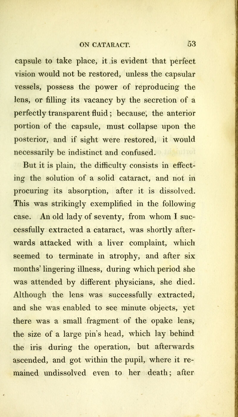 capsule to take place, it is evident that perfect vision would not be restored, unless the capsular vessels, possess the power of reproducing the lens, or filling its vacancy by the secretion of a perfectly transparent fluid; because, the anterior portion of the capsule, must collapse upon the posterior, and if sight were restored, it would necessarily be indistinct and confused. But it is plain, the difficulty consists in effect- ing the solution of a solid cataract, and not in procuring its absorption, after it is dissolved. This was strikingly exemplified in the following case. An old lady of seventy, from whom I suc- cessfully extracted a cataract, was shortly after- wards attacked with a liver complaint, which seemed to terminate in atrophy, and after six months' lingering illness, during which period she was attended by different physicians, she died. Although the lens was successfully extracted, and she was enabled to see minute objects, yet there was a small fragment of the opake lens, the size of a large pin s head, which lay behind the iris during the operation, but afterwards ascended, and got within the pupil, where it re- mained undissolved even to her death; after