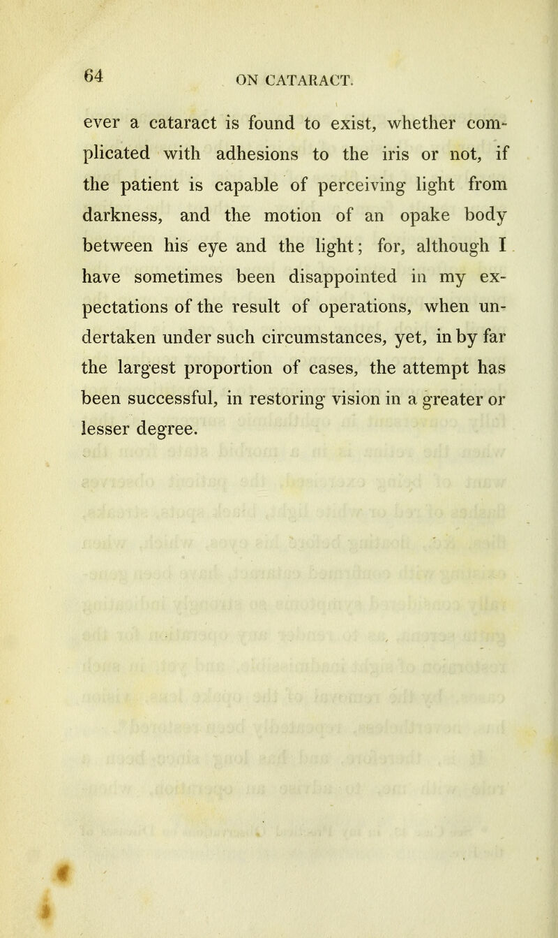 ever a cataract is found to exist, whether com- plicated with adhesions to the iris or not, if the patient is capable of perceiving light from darkness, and the motion of an opake body between his eye and the light; for, although I have sometimes been disappointed in my ex- pectations of the result of operations, when un- dertaken under such circumstances, yet, in by far the largest proportion of cases, the attempt has been successful, in restoring vision in a greater or lesser degree.