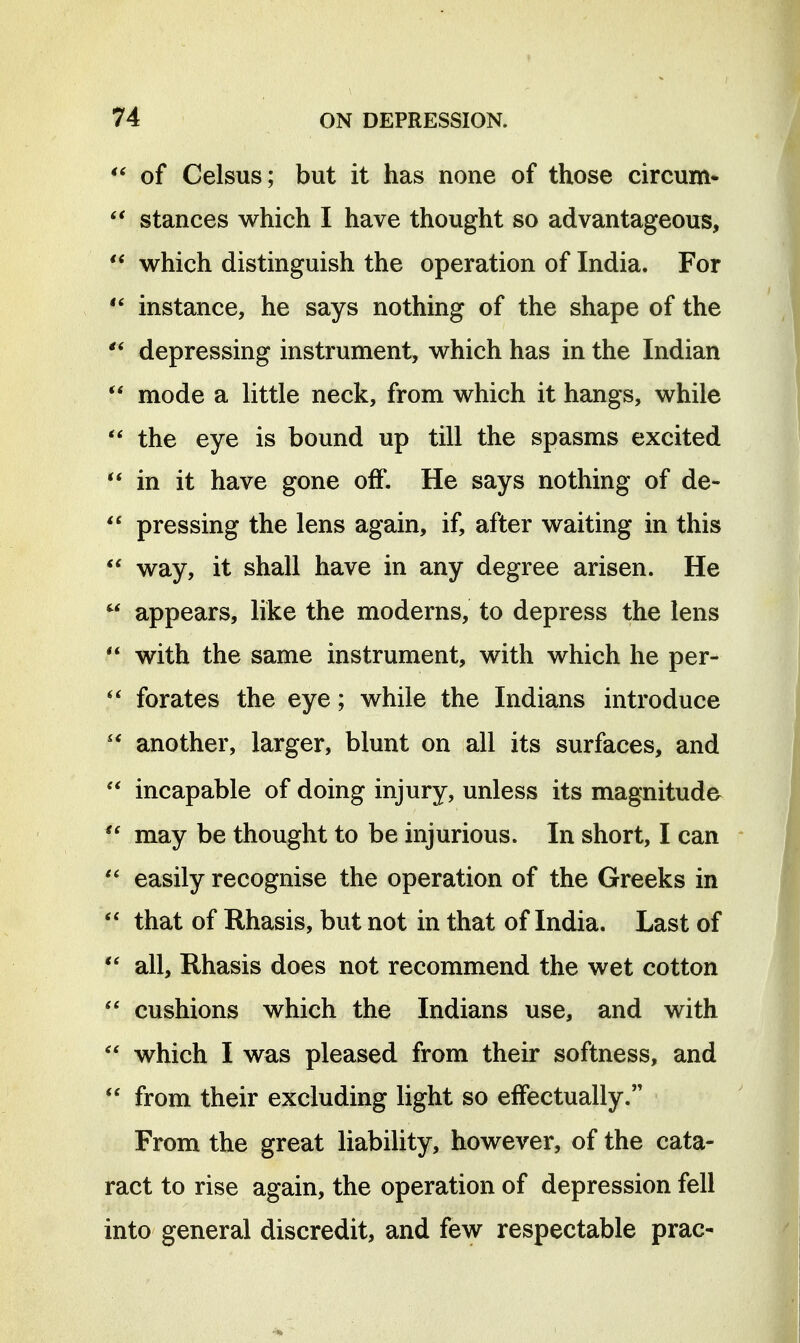 of Celsus; but it has none of those circum- stances which I have thought so advantageous, which distinguish the operation of India. For instance, he says nothing of the shape of the depressing instrument, which has in the Indian mode a little neck, from which it hangs, while the eye is bound up till the spasms excited  in it have gone off. He says nothing of de-  pressing the lens again, if, after waiting in this  way, it shall have in any degree arisen. He  appears, like the moderns, to depress the lens  with the same instrument, with which he per- forates the eye; while the Indians introduce another, larger, blunt on all its surfaces, and incapable of doing injury, unless its magnitude  may be thought to be injurious. In short, I can easily recognise the operation of the Greeks in that of Rhasis, but not in that of India. Last of  all, Rhasis does not recommend the wet cotton cushions which the Indians use, and with  which I was pleased from their softness, and  from their excluding light so effectually. From the great liability, however, of the cata- ract to rise again, the operation of depression fell into general discredit, and few respectable prac-