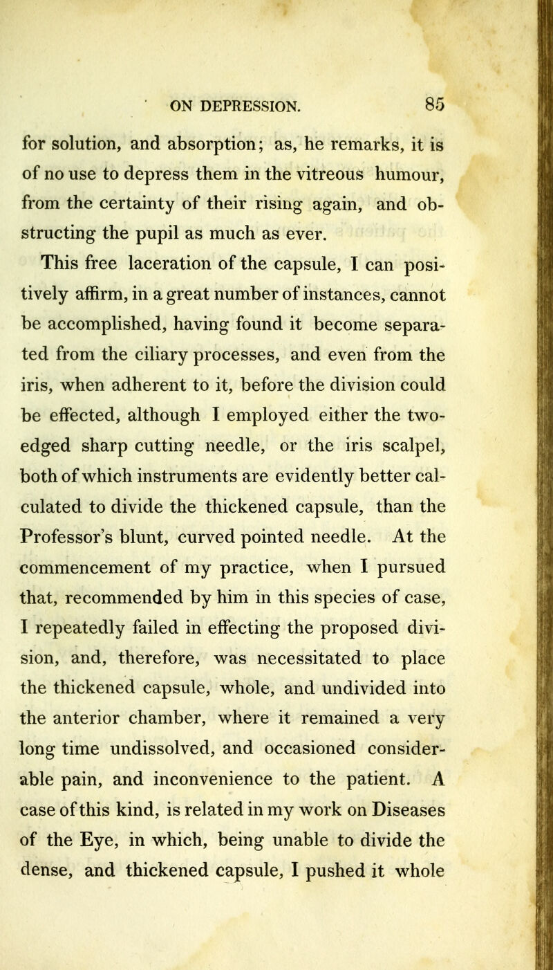 for solution, and absorption; as, he remarks, it is of no use to depress them in the vitreous humour, from the certainty of their rising again, and ob- structing the pupil as much as ever. This free laceration of the capsule, I can posi- tively affirm, in a great number of instances, cannot be accomplished, having found it become separa- ted from the ciliary processes, and even from the iris, when adherent to it, before the division could be effected, although I employed either the two- edged sharp cutting needle, or the iris scalpel, both of which instruments are evidently better cal- culated to divide the thickened capsule, than the Professor's blunt, curved pointed needle. At the commencement of my practice, when I pursued that, recommended by him in this species of case, I repeatedly failed in effecting the proposed divi- sion, and, therefore, was necessitated to place the thickened capsule, whole, and undivided into the anterior chamber, where it remained a very long time undissolved, and occasioned consider- able pain, and inconvenience to the patient. A case of this kind, is related in my work on Diseases of the Eye, in which, being unable to divide the dense, and thickened capsule, I pushed it whole