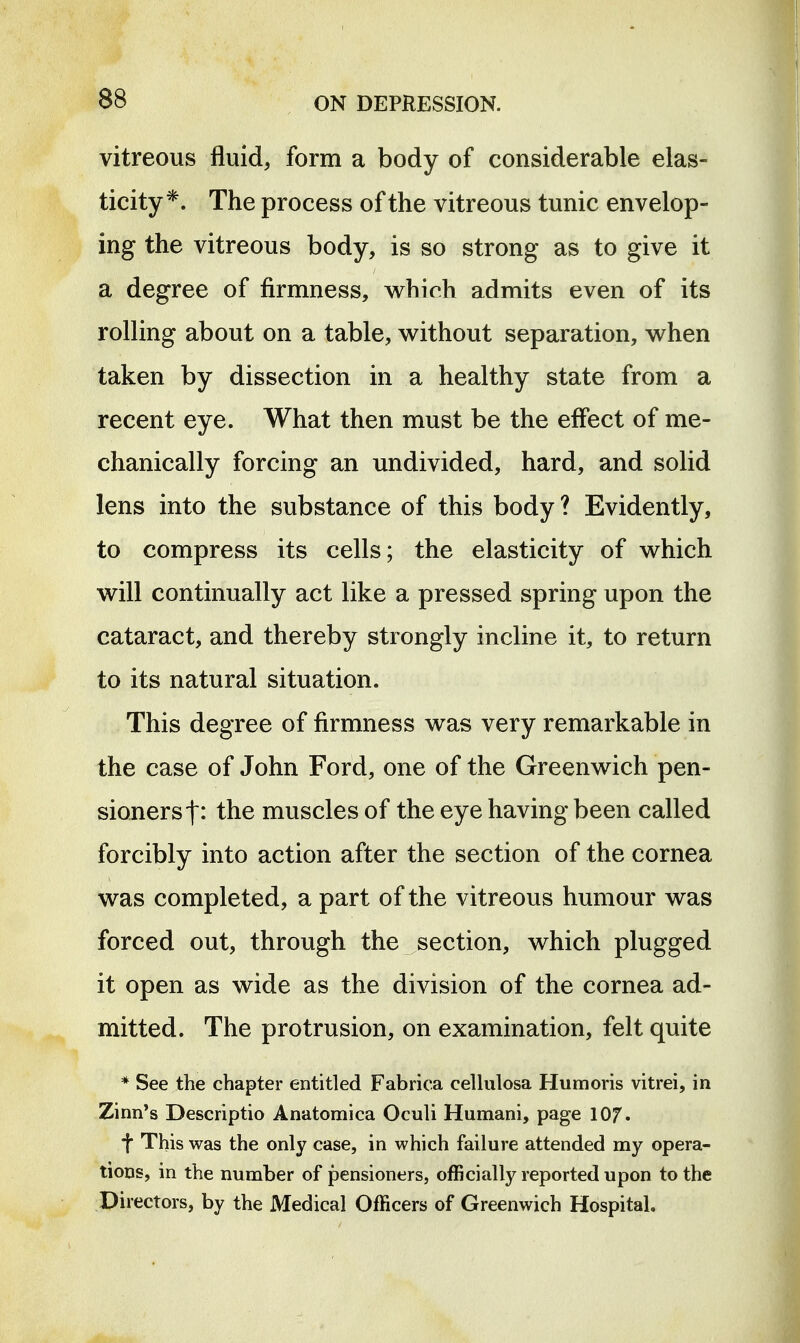 vitreous fluid, form a body of considerable elas- ticity*. The process of the vitreous tunic envelop- ing the vitreous body, is so strong as to give it a degree of firmness, whidi admits even of its rolling about on a table, without separation, when taken by dissection in a healthy state from a recent eye. What then must be the effect of me- chanically forcing an undivided, hard, and solid lens into the substance of this body? Evidently, to compress its cells; the elasticity of which will continually act like a pressed spring upon the cataract, and thereby strongly incline it, to return to its natural situation. This degree of firmness was very remarkable in the case of John Ford, one of the Greenwich pen- sioners the muscles of the eye having been called forcibly into action after the section of the cornea was completed, a part of the vitreous humour was forced out, through the section, which plugged it open as wide as the division of the cornea ad- mitted. The protrusion, on examination, felt quite * See the chapter entitled Fabrica cellulosa Humoris vitrei, in Zinn's Descriptio Anatomica Oculi Humani, page lOf. f This was the only case, in which failure attended my opera- tions, in the number of pensioners, officially reported upon to the Directors, by the Medical Officers of Greenwich Hospital,