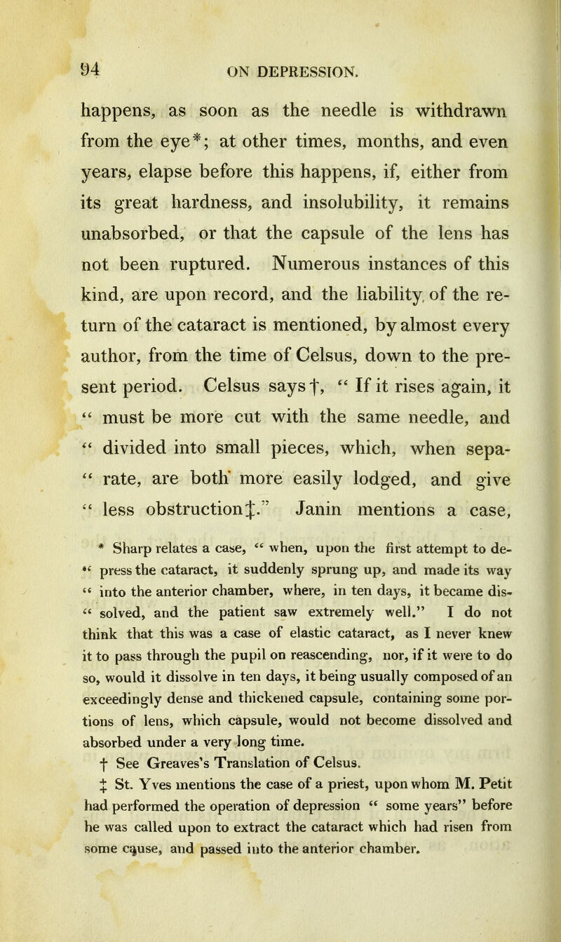 happens, as soon as the needle is withdrawn from the eye*; at other times, months, and even years, elapse before this happens, if, either from its great hardness, and insolubility, it remains unabsorbed, or that the capsule of the lens has not been ruptured. Numerous instances of this kind, are upon record, and the liability of the re- turn of the cataract is mentioned, by almost every author, from the time of Celsus, down to the pre- sent period. Celsus says f,  If it rises again, it must be more cut with the same needle, and divided into small pieces, which, when sepa- rate, are both* more easily lodged, and give less obstruction J. Janin mentions a case, * Sharp relates a case,  when, upon the first attempt to de-  press the cataract, it suddenly sprung up, and made its way  into the anterior chamber, where, in ten days, it became dis-  solved, and the patient saw extremely well. I do not think that this was a case of elastic cataract, as I never knew it to pass through the pupil on reascending, nor, if it were to do so, would it dissolve in ten days, it being usually composed of an exceedingly dense and thickened capsule, containing some por- tions of lens, which capsule, would not become dissolved and absorbed under a very long time. t See Greaves's Translation of Celsus. X St. Yves mentions the case of a priest, upon whom M. Petit had performed the operation of depression  some years before he was called upon to extract the cataract which had risen from some c^use, and passed into the anterior chamber.