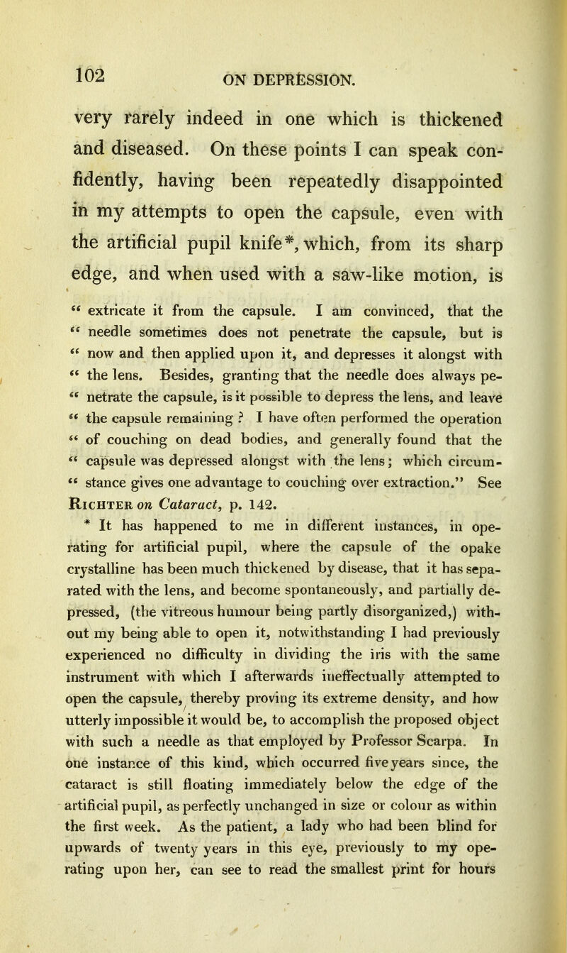 very rarely indeed in one which is thickened and diseased. On these points I can speak con- fidently, having been repeatedly disappointed in my attempts to open the capsule, even with the artificial pupil knife*, which, from its sharp edge, and when used with a saw-like motion, is  extricate it from the capsule. I am convinced, that the  needle sometimes does not penetrate the capsule, but is  now and then applied upon it, and depresses it alongst with ** the lens. Besides, granting that the needle does always pe- netrate the capsule, is it possible to depress the lens, and leave ** the capsule remaining ? I have often performed the operation of couching on dead bodies, and generally found that the *« capsule was depressed alongst with the lens; which circum- stance gives one advantage to couching over extraction. See RiCHTERow Cataract, p. 142. * It has happened to me in different instances, in ope- rating for artificial pupil, where the capsule of the opake crystalline has been much thickened by disease, that it has sepa- rated with the lens, and become spontaneously, and partially de- pressed, (the vitreous humour being partly disorganized,) with- out my being able to open it, notwithstanding I had previously experienced no difficulty in dividing the iris with the same instrument with which I afterwards ineffectually attempted to open the capsule, thereby proving its extreme density, and how utterly impossible it would be, to accomplish the proposed object with such a needle as that employed by Professor Scarpa. In one instance of this kind, which occurred five years since, the cataract is still floating immediately below the edge of the artificial pupil, as perfectly unchanged in size or colour as within the first week. As the patient, a lady who had been blind for upwards of twenty years in this eye, previously to my ope- rating upon her, can see to read the smallest print for hours