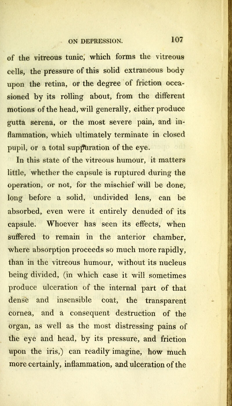 of the vitreous tunic, which forms the vitreous cells, the pressure of this solid extraneous body upon the retina, or the degree of friction occa- sioned by its rolling about, from the different motions of the head, will generally, either produce gutta serena, or the most severe pain, and in- flammation, which ultimately terminate in closed pupil, or a total sup^ration of the eye. In this state of the vitreous humour, it matters little, whether the capsule is ruptured during the operation, or not, for the mischief will be done, long before a solid, undivided lens, can be absorbed, even were it entirely denuded of its capsule. Whoever has seen its effects, when suffered to remain in the anterior chamber, where absorption proceeds so much more rapidly, than in the vitreous humour, without its nucleus being divided, (in which case it will sometimes produce ulceration of the internal part of that dense and insensible coat, the transparent cornea, and a consequent destruction of the organ, as well as the most distressing pains of the eye and head, by its pressure, and friction upon the iris,) can readily imagine, how much more certainly, inflammation, and ulceration of the