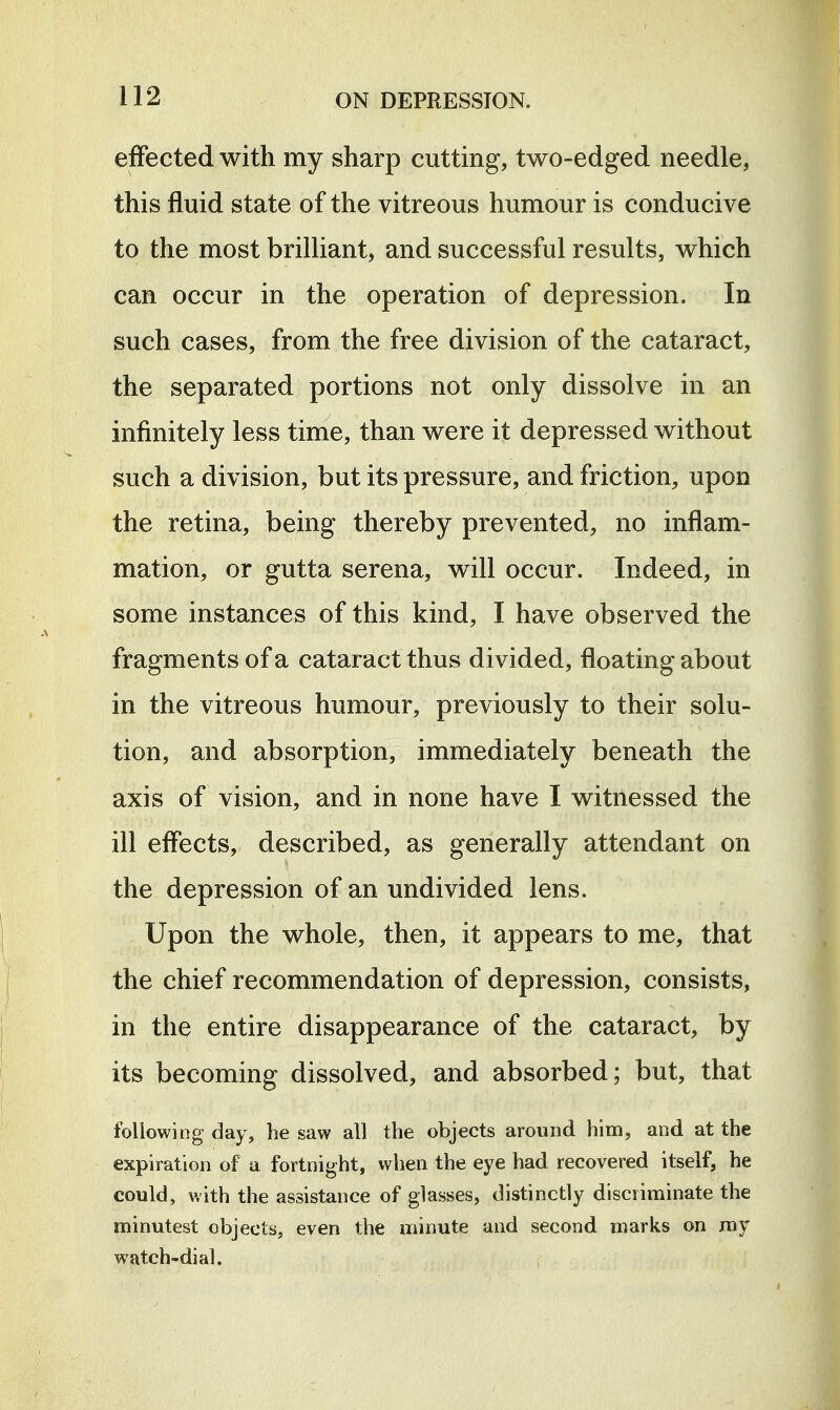 effected with my sharp cutting, two-edged needle, this fluid state of the vitreous humour is conducive to the most brilHant, and successful results, which can occur in the operation of depression. In such cases, from the free division of the cataract, the separated portions not only dissolve in an infinitely less time, than were it depressed without such a division, but its pressure, and friction, upon the retina, being thereby prevented, no inflam- mation, or gutta serena, will occur. Indeed, in some instances of this kind, I have observed the fragments of a cataract thus divided, floating about in the vitreous humour, previously to their solu- tion, and absorption, immediately beneath the axis of vision, and in none have I witnessed the ill effects, described, as generally attendant on the depression of an undivided lens. Upon the whole, then, it appears to me, that the chief recommendation of depression, consists, in the entire disappearance of the cataract, by its becoming dissolved, and absorbed; but, that following day, be saw all the objects around him, and at the expiration of a fortnight, when the eye had recovered itself, he could, with the assistance of glasses, distinctly discriminate the minutest objects, even the minute and second marks on my watch-dial.