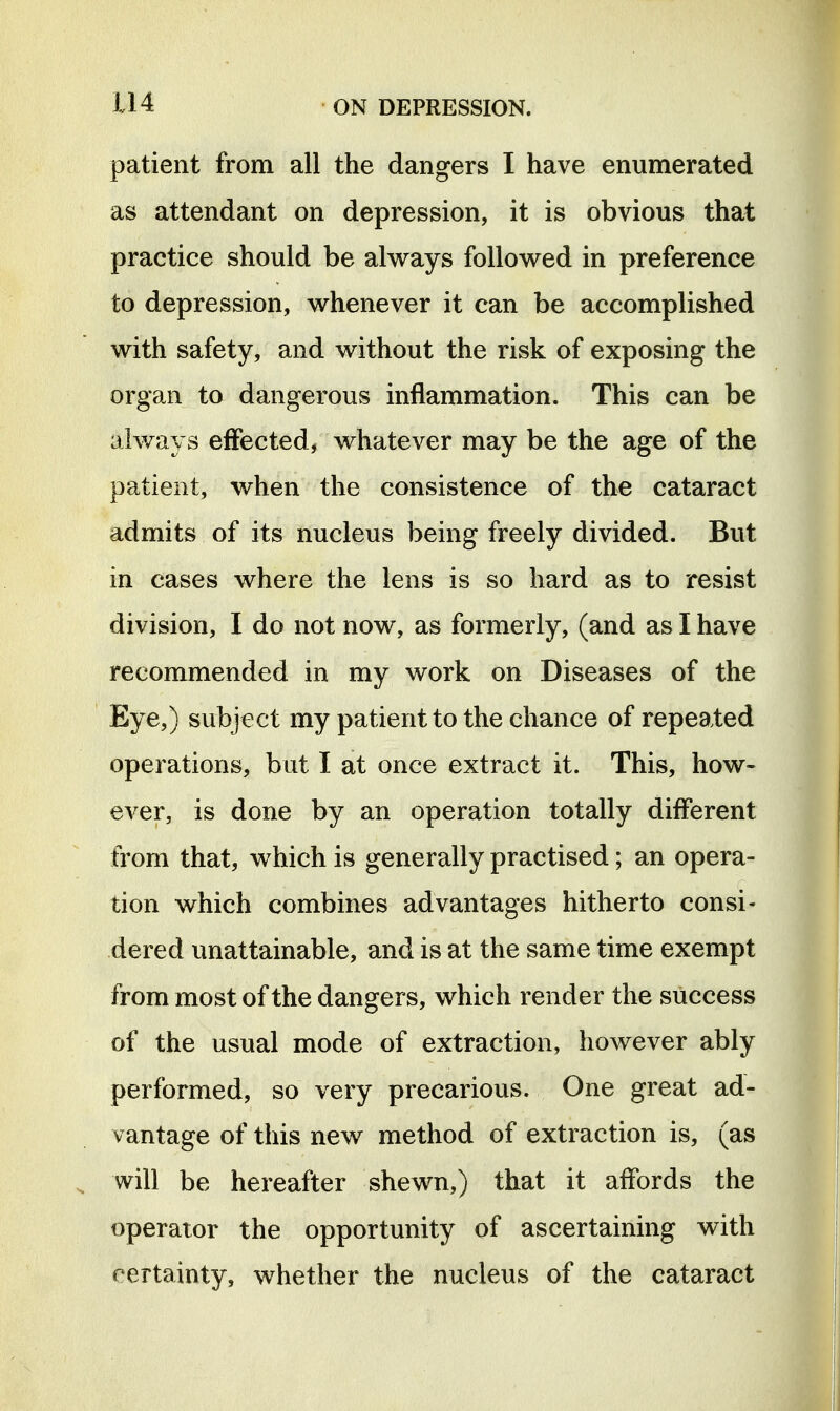 patient from all the dangers I have enumerated as attendant on depression, it is obvious that practice should be always followed in preference to depression, whenever it can be accomplished with safety, and without the risk of exposing the organ to dangerous inflammation. This can be always effected, whatever may be the age of the patient, when the consistence of the cataract admits of its nucleus being freely divided. But in cases where the lens is so hard as to resist division, I do not now, as formerly, (and as I have recommended in my work on Diseases of the Eye,) subject my patient to the chance of repeated operations, but I at once extract it. This, how- ever, is done by an operation totally different from that, which is generally practised; an opera- tion which combines advantages hitherto consi- dered unattainable, and is at the same time exempt from most of the dangers, which render the success of the usual mode of extraction, however ably performed, so very precarious. One great ad- vantage of this new method of extraction is, (as will be hereafter shewn,) that it affords the operator the opportunity of ascertaining with certainty, whether the nucleus of the cataract