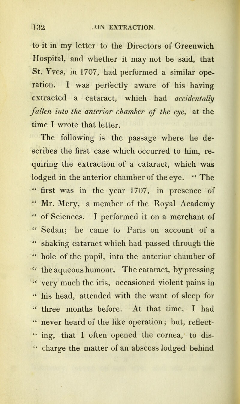 to it in my letter to the Directors of Greenwich Hospital, and whether it may not be said, that St. Yves, in 1707, had performed a similar ope- ration. I was perfectly aware of his having extracted a cataract, which had accidentally fallen into the anterior chamber of the eye, at the time I wrote that letter. The following is the passage where he de- scribes the first case which occurred to him, re- quiring the extraction of a cataract, which was lodged in the anterior chamber of the eye. The first was in the year 1707, in presence of Mr. Mery, a member of the Royal Academy  of Sciences. I performed it on a merchant of Sedan; he came to Paris on account of a shaking cataract which had passed through the hole of the pupil, into the anterior chamber of  the aqueous humour. The cataract, by pressing  very much the iris, occasioned violent pains in  his head, attended with the want of sleep for three months before. At that time, I had never heard of the like operation; but, reflect-  ing, that I often opened the cornea, to dis-  charge the matter of an abscess lodged behind