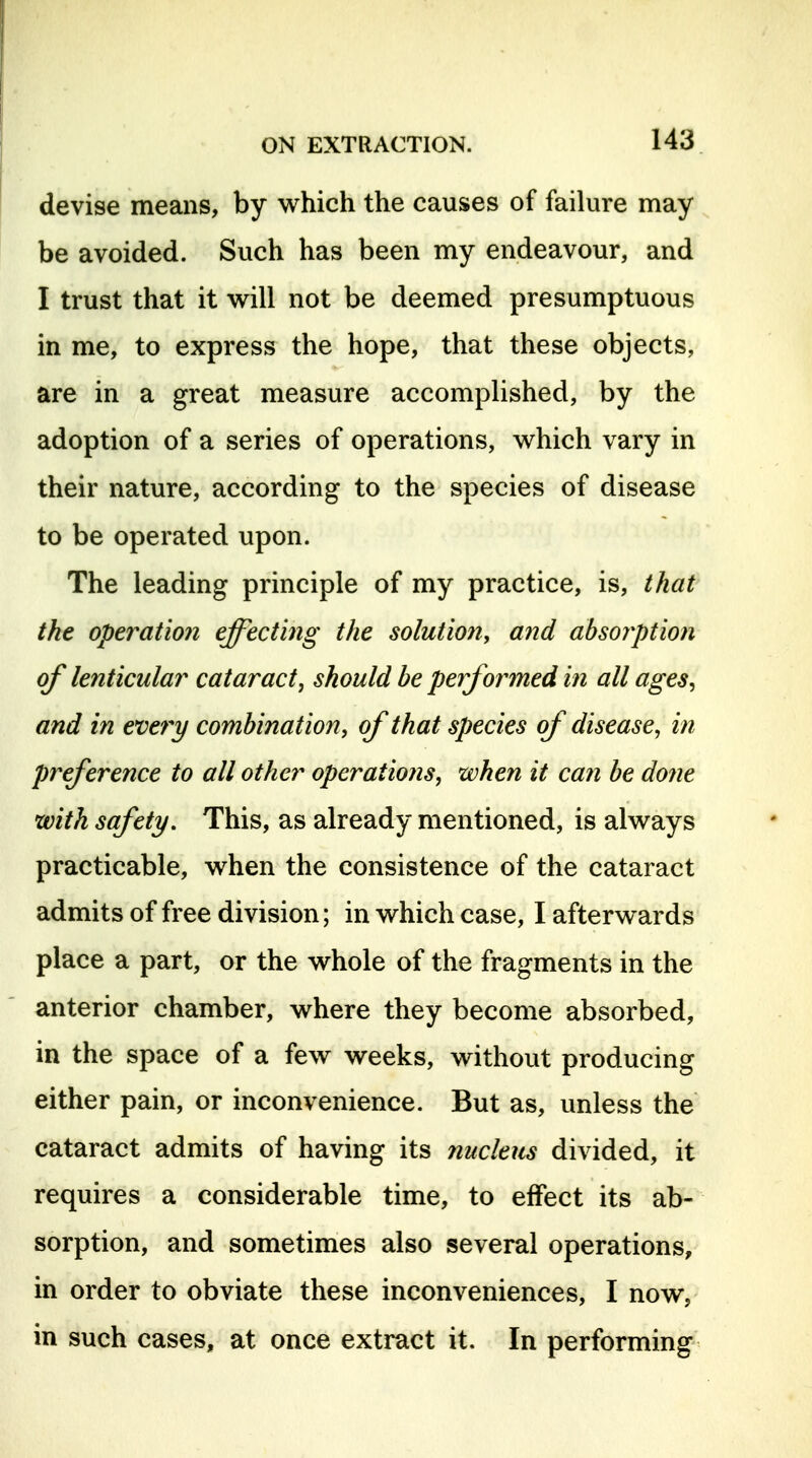 devise means, by which the causes of failure may be avoided. Such has been my endeavour, and I trust that it will not be deemed presumptuous in me, to express the hope, that these objects, are in a great measure accomplished, by the adoption of a series of operations, which vary in their nature, according to the species of disease to be operated upon. The leading principle of my practice, is, that the operation effecting the solutioti, and abso?ptio7i of lenticular cataract, should he performed in all ages^ and in every combination, of that species of disease, in preference to all other operations, when it can he done with safety. This, as already mentioned, is always practicable, when the consistence of the cataract admits of free division; in which case, I afterwards place a part, or the whole of the fragments in the anterior chamber, where they become absorbed, in the space of a few weeks, without producing either pain, or inconvenience. But as, unless the cataract admits of having its nucleus divided, it requires a considerable time, to effect its ab- sorption, and sometimes also several operations, in order to obviate these inconveniences, I now, in such cases, at once extract it. In performing