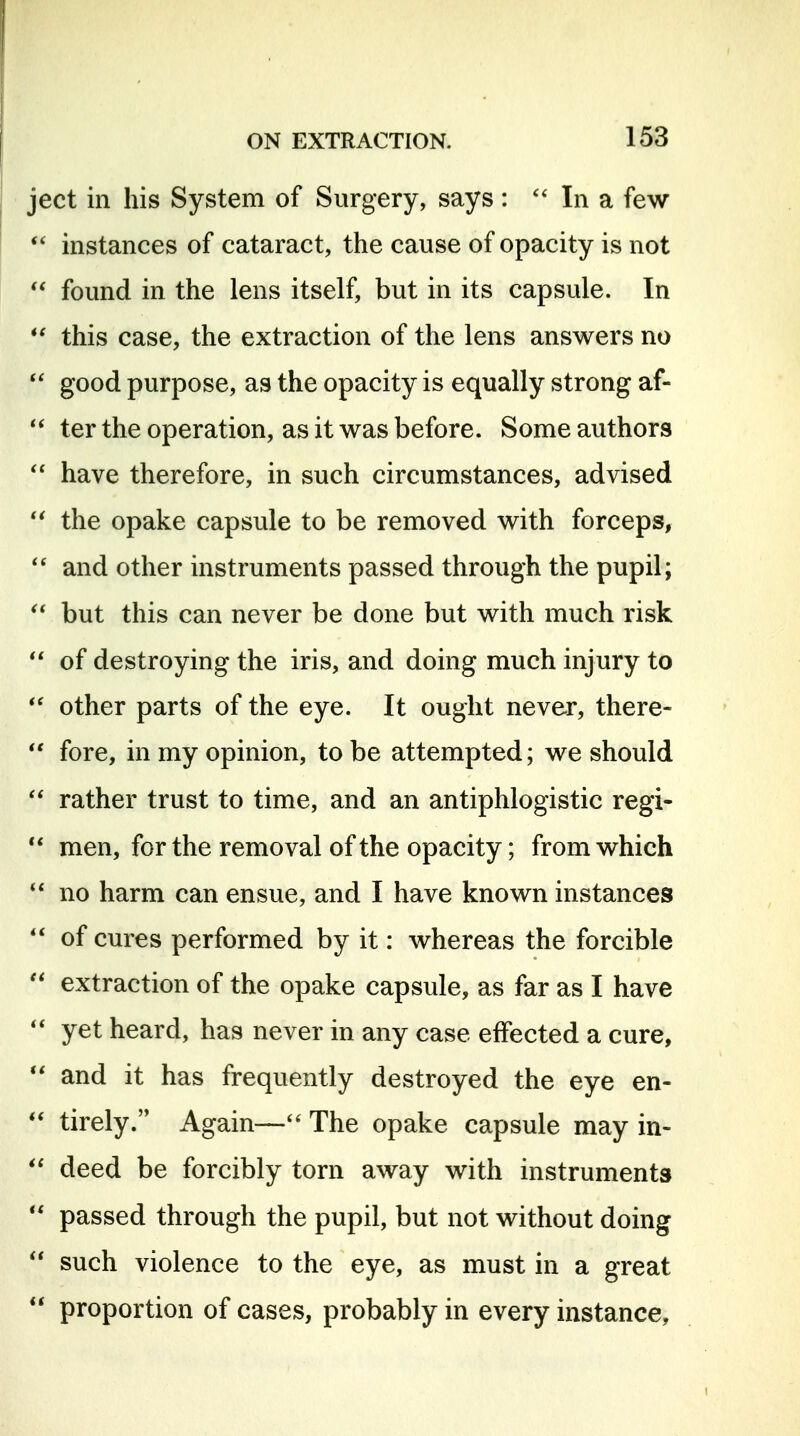 ject in his System of Surgery, says : In a few instances of cataract, the cause of opacity is not found in the lens itself, but in its capsule. In this case, the extraction of the lens answers no  good purpose, as the opacity is equally strong af-  ter the operation, as it was before. Some authors have therefore, in such circumstances, advised the opake capsule to be removed with forceps, and other instruments passed through the pupil; ^* but this can never be done but with much risk  of destroying the iris, and doing much injury to other parts of the eye. It ought never, there-  fore, in my opinion, to be attempted; we should rather trust to time, and an antiphlogistic regi-  men, for the removal of the opacity; from which no harm can ensue, and I have known instances of cures performed by it: whereas the forcible  extraction of the opake capsule, as far as I have yet heard, has never in any case effected a cure, and it has frequently destroyed the eye en- tirely. Again—The opake capsule may in- deed be forcibly torn away with instruments  passed through the pupil, but not without doing  such violence to the eye, as must in a great  proportion of cases, probably in every instance.