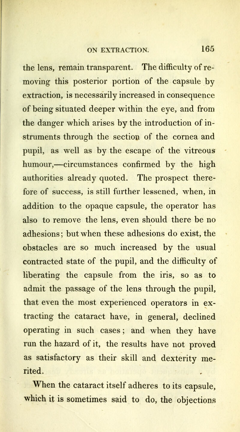 the lens, remain transparent. The difficulty of re- moving this posterior portion of the capsule by extraction, is necessarily increased in consequence of being situated deeper within the eye, and from the danger which arises by the introduction of in- struments through the section of the cornea and pupil, as well as by the escape of the vitreous humour,—circumstances confirmed by the high authorities already quoted. The prospect there- fore of success, is still further lessened, when, in addition to the opaque capsule, the operator has also to remove the lens, even should there be no adhesions; but when these adhesions do exist, the obstacles are so much increased by the usual contracted state of the pupil, and the difficulty of liberating the capsule from the iris, so as to admit the passage of the lens through the pupil, that even the most experienced operators in ex- tracting the cataract have, in general, declined operating in such cases; and when they have run the hazard of it, the results have not proved as satisfactory as their skill and dexterity me- rited. When the cataract itself adheres to its capsule, which it is sometimes said to do, the objections