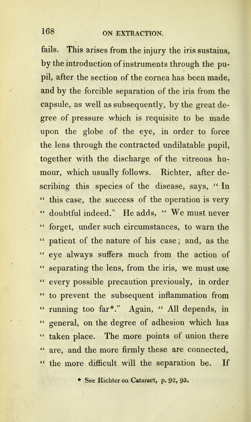 fails. This arises from the injury the iris sustains, by the introduction of instruments through the pu- pil, after the section of the cornea has been made, and by the forcible separation of the iris from the capsule, as well as subsequently, by the great de- gree of pressure which is requisite to be made upon the globe of the eye, in order to force the lens through the contracted undilatable pupil, together with the discharge of the vitreous hu- mour, which usually follows. Richter, after de- scribing this species of the disease, says, In  this case, the success of the operation is very  doubtful indeed. He adds, We must never forget, undisr such circumstances, to warn the patient of the nature of his case; and, as the  eye always suffers much from the action of separating the lens, from the iris, we must use every possible precaution previously, in order to prevent the subsequent inflammation from running too far*. Again, All depends, in general, on the degree of adhesion which has taken place. The more points of union there  are, and the more firmly these are connected, ** the more difficult will the separation be. If