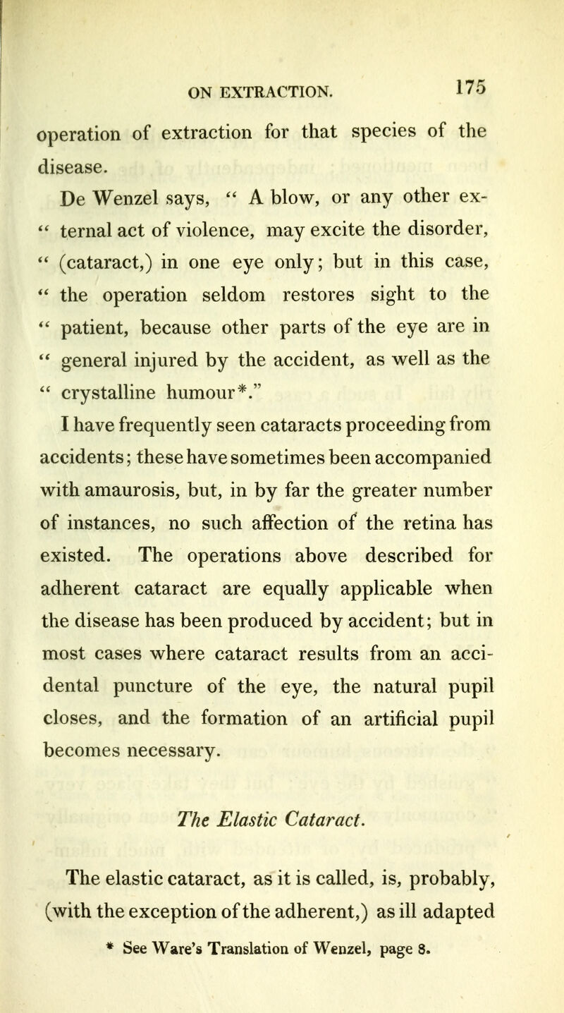 operation of extraction for that species of the disease. De Wenzel says,  A blow, or any other ex- ternal act of violence, may excite the disorder,  (cataract,) in one eye only; but in this case, the operation seldom restores sight to the patient, because other parts of the eye are in  general injured by the accident, as well as the crystalline humour*. I have frequently seen cataracts proceeding from accidents; these have sometimes been accompanied with amaurosis, but, in by far the greater number of instances, no such affection of the retina has existed. The operations above described for adherent cataract are equally applicable when the disease has been produced by accident; but in most cases where cataract results from an acci- dental puncture of the eye, the natural pupil closes, and the formation of an artificial pupil becomes necessary. The Elastic Cataract. The elastic cataract, as it is called, is, probably, (with the exception of the adherent,) as ill adapted * See Ware's Translation of Wenzel, page 8.