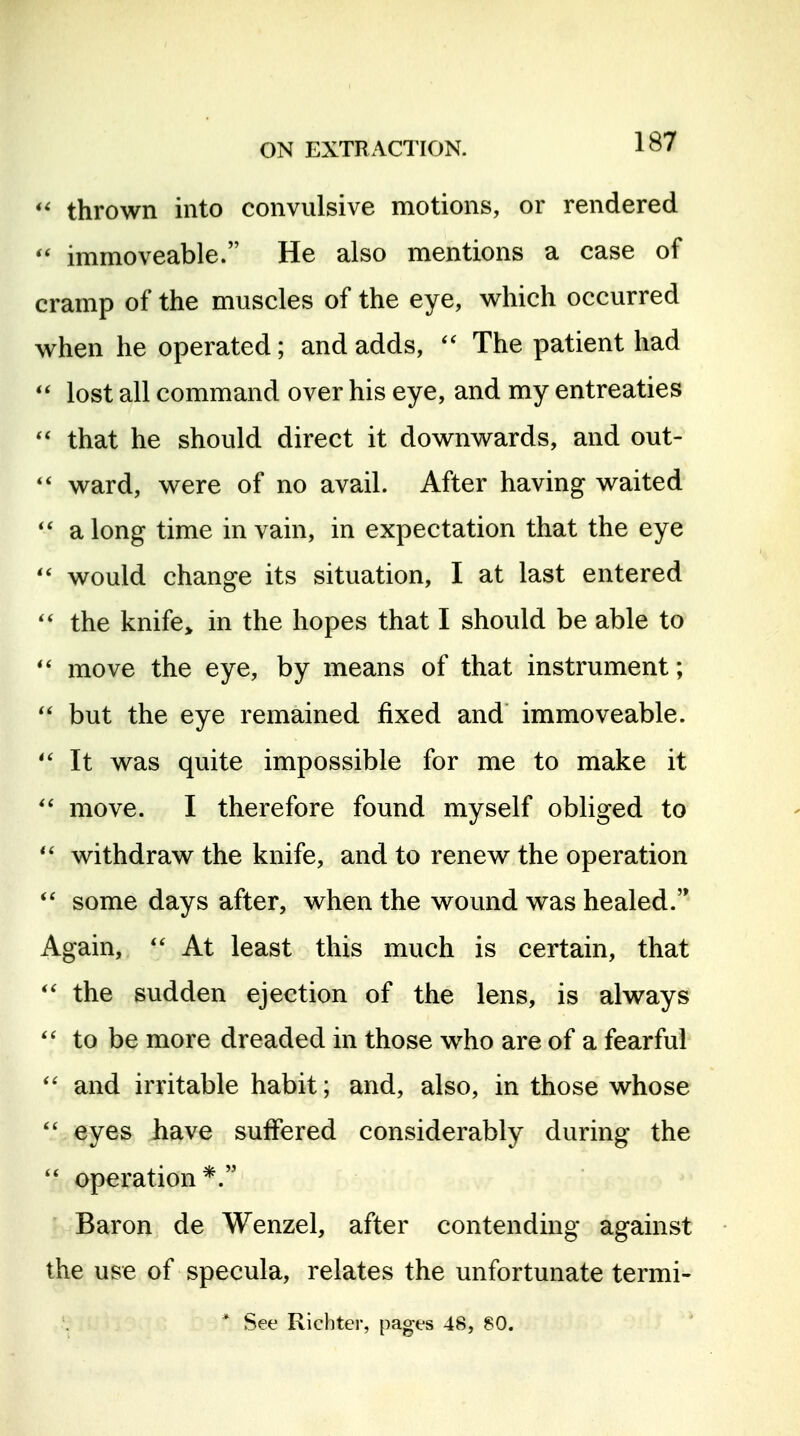 thrown into convulsive motions, or rendered immoveable. He also mentions a case of cramp of the muscles of the eye, which occurred when he operated; and adds,  The patient had lost all command over his eye, and my entreaties  that he should direct it downwards, and out- ward, were of no avail. After having waited a long time in vain, in expectation that the eye would change its situation, I at last entered the knife> in the hopes that I should be able to move the eye, by means of that instrument;  but the eye remained fixed and immoveable. It was quite impossible for me to make it move. I therefore found myself obliged to withdraw the knife, and to renew the operation some days after, when the wound was healed. Again, At least this much is certain, that the sudden ejection of the lens, is always to be more dreaded in those who are of a fearful and irritable habit; and, also, in those whose  eyes have suffered considerably during the  operation*. Baron de Wenzel, after contending against the use of specula, relates the unfortunate termi-