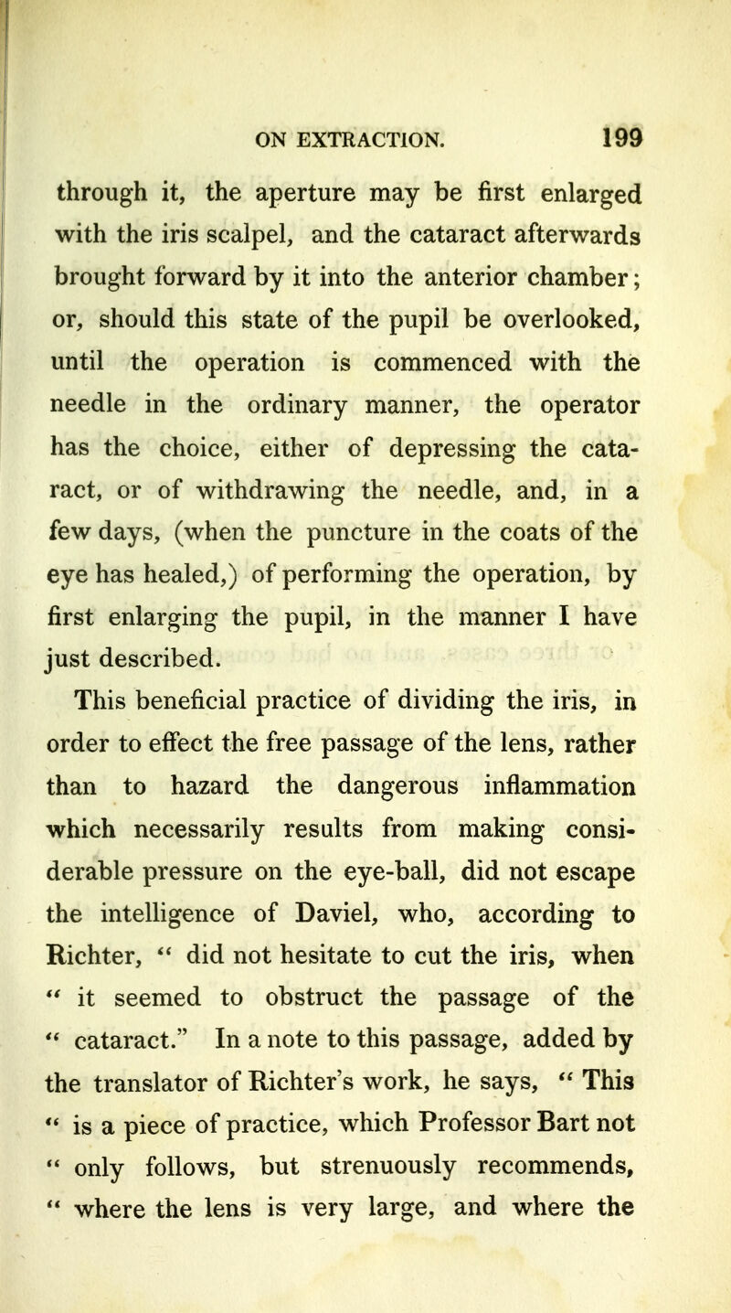 through it, the aperture may be first enlarged with the iris scalpel, and the cataract afterwards brought forward by it into the anterior chamber; or, should this state of the pupil be overlooked, until the operation is commenced with the needle in the ordinary manner, the operator has the choice, either of depressing the cata- ract, or of withdrawing the needle, and, in a few days, (when the puncture in the coats of the eye has healed,) of performing the operation, by first enlarging the pupil, in the manner I have just described. This beneficial practice of dividing the iris, in order to effect the free passage of the lens, rather than to hazard the dangerous inflammation which necessarily results from making consi- derable pressure on the eye-ball, did not escape the intelligence of Daviel, who, according to Richter,  did not hesitate to cut the iris, when it seemed to obstruct the passage of the cataract. In a note to this passage, added by the translator of Richter's work, he says, This is a piece of practice, which Professor Bart not only follows, but strenuously recommends,  where the lens is very large, and where the