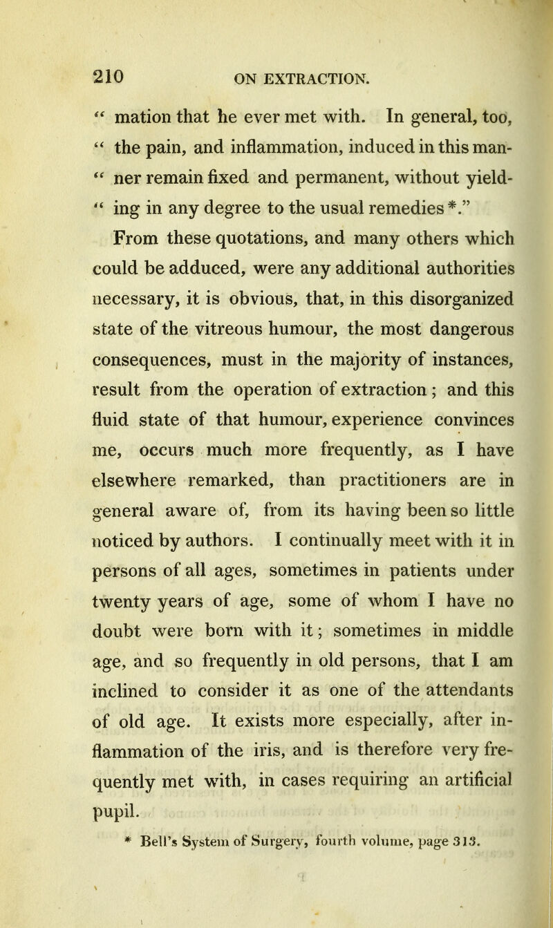 mation that he ever met with. In general, too, the pain, and inflammation, induced in this man- ner remain fixed and permanent, without yield-  ing in any degree to the usual remedies From these quotations, and many others which could be adduced, were any additional authorities necessary, it is obvious, that, in this disorganized state of the vitreous humour, the most dangerous consequences, must in the majority of instances, result from the operation of extraction; and this fluid state of that humour, experience convinces me, occurs much more frequently, as I have elsewhere remarked, than practitioners are in general aware of, from its having been so little noticed by authors. I continually meet with it in persons of all ages, sometimes in patients under twenty years of age, some of whom I have no doubt were born with it; sometimes in middle age, and so frequently in old persons, that I am inclined to consider it as one of the attendants of old age. It exists more especially, after in- flammation of the iris, and is therefore very fre- quently met with, in cases requiring an artificial pupil. * Beli's System of Surgery, fourth volume, page 313. 1