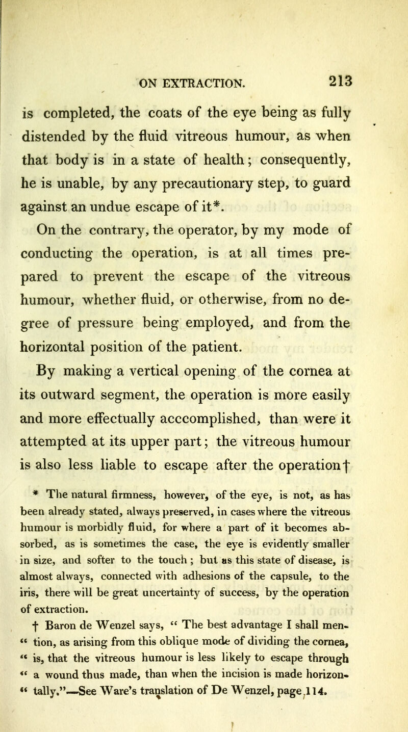 is completed, the coats of the eye being as fully distended by the fluid vitreous humour, as when that body is in a state of health; consequently, he is unable, by any precautionary step, to guard against an undue escape of it*. On the contrary, the operator, by my mode of conducting the operation, is at all times pre- pared to prevent the escape of the vitreous humour, whether fluid, or otherwise, from no de- gree of pressure being employed, and from the horizontal position of the patient. By making a vertical opening of the cornea at its outward segment, the operation is more easily and more effectually acccomplished, than were it attempted at its upper part; the vitreous humour is also less liable to escape after the operation! * Tlie natural firmness, however, of the eye, is not, as has been already stated, always preserved, in cases where the vitreous humour is morbidly fluid, for where a part of it becomes ab- sorbed, as is sometimes the case, the eye is evidently smaller in size, and softer to the touch ; but as this state of disease, is almost always, connected with adhesions of the capsule, to the iris, there will be great uncertainty of success, by the operation of extraction. f Baron de Wenzel says,  The best advantage I shall men-  tion, as arising from this oblique mode of dividing the cornea,  is, that the vitreous humour is less likely to escape through a wound thus made, than when the incision is made horizon- «* tally,—'See Ware's translation of De Wenzel, page ,114.