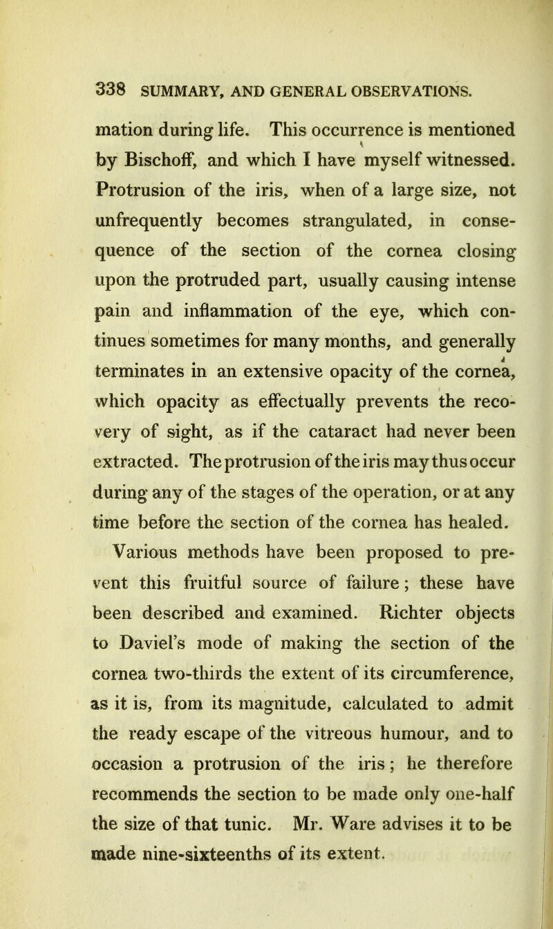 mation during life. This occurrence is mentioned by BischofF, and which I have myself witnessed. Protrusion of the iris, when of a large size, not unfrequently becomes strangulated, in conse- quence of the section of the cornea closing upon the protruded part, usually causing intense pain and inflammation of the eye, which con- tinues sometimes for many months, and generally terminates m an extensive opacity of the cornea, which opacity as effectually prevents the reco- very of sight, as if the cataract had never been extracted. The protrusion of the iris may thus occur during any of the stages of the operation, or at any time before the section of the cornea has healed. Various methods have been proposed to pre- vent this fruitful source of failure; these have been described and examined. Richter objects to DavieFs mode of making the section of the cornea two-thirds the extent of its circumference, as it is, from its magnitude, calculated to admit the ready escape of the vitreous humour, and to occasion a protrusion of the iris; he therefore recommends the section to be made only one-half the size of that tunic. Mr. Ware advises it to be made nine-sixteenths of its extent.