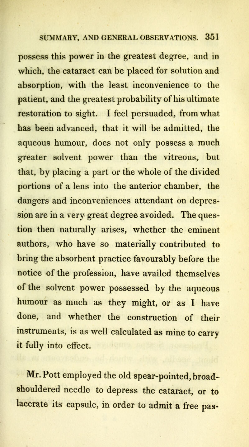 possess this power in the greatest degree, and in which, the cataract can be placed for solution and absorption, with the least inconvenience to the patient, and the greatest probability of his ultimate restoration to sight. I feel persuaded, from what has been advanced, that it will be admitted, the aqueous humour, does not only possess a much greater solvent power than the vitreous, but that, by placing a part or the whole of the divided portions of a lens into the anterior chamber, the dangers and inconveniences attendant on depres- sion are in a very great degree avoided. The ques- tion then naturally arises, whether the eminent authors, who have so materially contributed to bring the absorbent practice favourably before the notice of the profession, have availed themselves of the solvent power possessed by the aqueous humour as much as they might, or as I have done, and whether the construction of their instruments, is as well calculated as mine to carry it fully into effect. Mr. Pott employed the old spear-pointed, broad-^ shouldered needle to depress the cataract, or to lacerate its capsule, in order to admit a free pas-