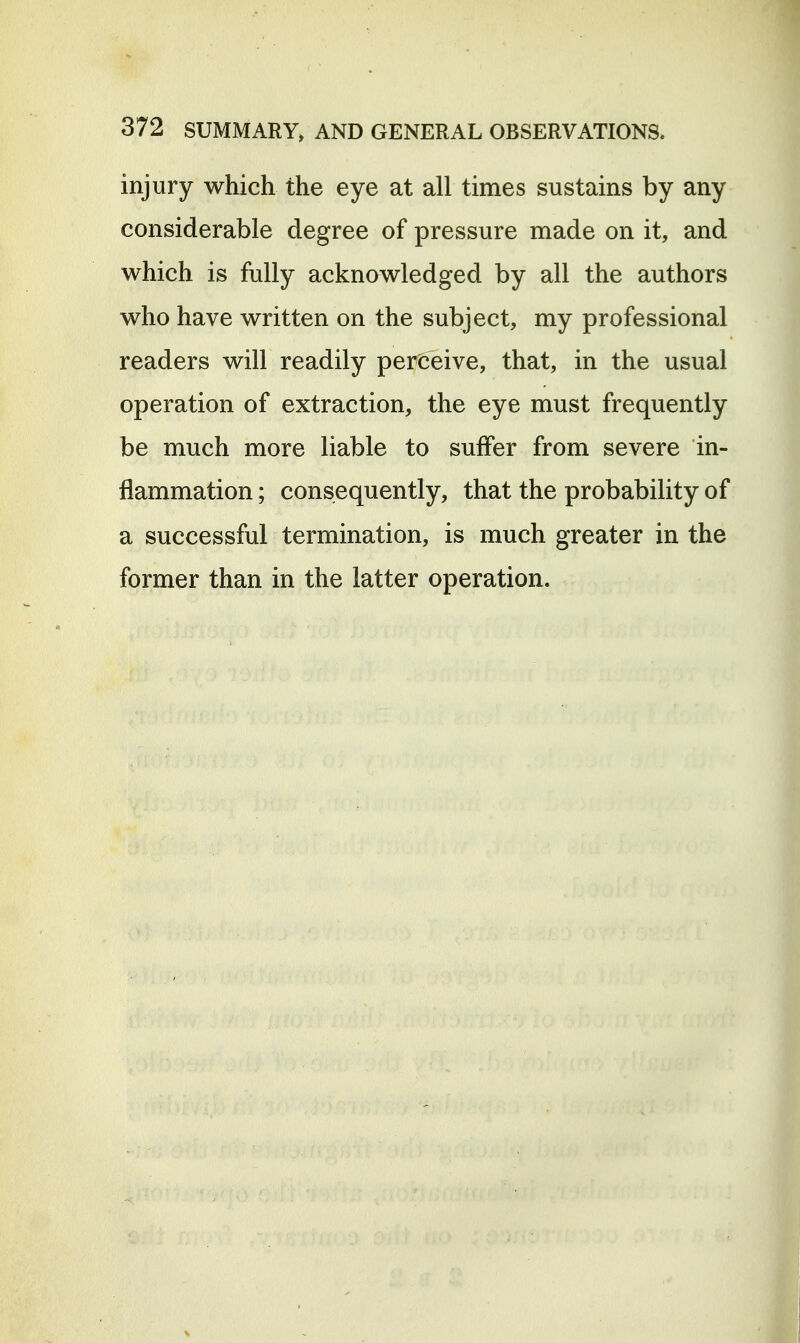 injury which the eye at all times sustains by any considerable degree of pressure made on it, and which is fully acknowledged by all the authors who have written on the subject, my professional readers will readily perceive, that, in the usual operation of extraction, the eye must frequently be much more liable to suffer from severe in- flammation ; consequently, that the probability of a successful termination, is much greater in the former than in the latter operation.